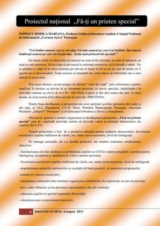 Proiectul naţional ,,Fă-ţi un prieten special”
POPESCU RODICA MARIANA, Profesor Limba şi literatura română, Colegiul Naţional
de Informatică ,,Carmen Sylva” Petroşani

“Vei întâlni oameni care te vor uita. Vei uita oameni pe care i-ai întâlnit. Dar uneori
întâlneşti oameni pe care nu îi poţi uita. Aceia sunt prietenii tăi speciali!”
De foarte multe ori observăm că oamenii au uitat să fie toleranţi, au uitat să iubească, au
uitat ce este prietenia. Nu au timp să privească la suferinţa semenilor, să le întindă o mână.. Nu
se gândesc o clipă că în orice moment pot deveni ei înşişi la fel ca cei pe care de multe ori îi
ignoră sau îi desconsideră. Toate acestea se întamplă din cauza lipsei de informaţii sau a unei
educţii în acest sens.
Prin acest demers, ne-am propus să ridicăm “valul de ceaţă” prin informarea copiilor
implicaţi în proiect cu privire la ce înseamnă persoana cu nevoi speciale, implicându-i în
activităţi comune cu elevii de la CPC- HD filiala Lupeni şi din alte centre din ţară. În felul
acesta, au avut ocazia să le ofere cel mai de preţ dar: PRIETENIA.
Pentru buna desfăşurare a proiectului am avut sprijinul şcolilor partenere din judeţ şi
din ţară, al I.S.J. Hunedoara, C.C.D. Deva, Primăria Municipiului Petroşani, Asociaţia
Părinţilor ,,Infopet77 Petroşani” şi al Episcopiei Ortodoxe a Devei şi Hunedoarei.
Obiectivul general a urmărit organizarea şi desfăşurarea proiectului ,,Fă-ţi un prieten
special” care să cuprindă activităţi menite să dezvolte valori şi principii democratice ale
copiilor din C.P.C.
Scopul proiectului a fost de a promova educaţia pentru cetăţenie democratică: favorizarea
socializării copiilor indiferent de vârstă, sex, statut socio-economic, nivel de inteligență.
Pe întreaga perioadă, cât s-a derulat proiectul, am urmărit realizarea următoarelor
obiective:
- familiarizarea elevilor sănătoşi cu problemele copiilor cu CES în vederea pregătirii acestora pentru
înţelegerea, acceptarea şi sprijinirea în viitor a acestor persoane;
- favorizarea socializarii copiilor indiferent de vârstă, sex, statut socio-economic, nivel de inteligență;
- popularizarea acţiunilor partenerilor ca exemple de bună practică şi susţinerea programelor;
comune în vederea socializării ;
- încurajarea colaborării între instituţii organizarea schimburilor de experienţă, la care să participe
elevi, cadre didactice şi/sau persoane reprezentative din alte instituţii;
- educarea copiilor în spiritul respectării diversităţii;
- stimularea unui comportament preventiv.

6 InfoLINE/AN II/Nr. 4-august 2013

 