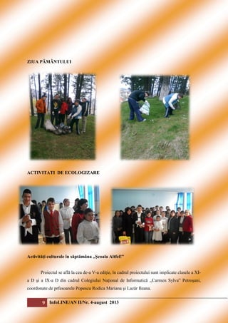 ZIUA PĂMÂNTULUI

ACTIVITATI DE ECOLOGIZARE

Activităţi culturale în săptămâna ,,Şcoala Altfel!”
Proiectul se află la cea de-a V-a ediţie, în cadrul proiectului sunt implicate clasele a XIa D şi a IX-a D din cadrul Colegiului Naţional de Informatică ,,Carmen Sylva” Petroşani,
coordonate de prfesoarele Popescu Rodica Mariana şi Lazăr Ileana.

9 InfoLINE/AN II/Nr. 4-august 2013

 