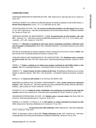 Informações Econômicas, SP, v. 41, n. 10, out. 2011. 
13 
Café Verde Descascado 
LITERATURA CITADA 
ASSOCIAÇÃO BRASILEIRA DA INDÚSTRIA DE CAFÉ - ABIC. Disponível em: http://www.abic.com.br. Acesso em: 
20 fev. 2011. 
CARVALHO JÚNIOR, C.et al. Influência de diferentes sistemas de colheita na qualidade do café (Coffea Arabica L.). 
Revista Ciência Agrotécnica, Lavras, v. 27, n. 5, p.1089-1096, set./out., 2003. 
CENTRO NACIONAL DO CAFÉ - CNC. Os números da cafeicultura brasileira e do café especial. Minas Gerais, 
27 mar. 2007. Disponível em: <http://www.revistacafeicultura.com.br/index.hp?tipo=ler&mat= 12266#axzz1ZAXNGH 
5g>. Acesso em 19 ago. 2011. 
COMPANHIA NACIONAL DE ABASTECIMENTO - CONAB. Acompanhamento da safra brasileira: café, safra 
2011. Disponível em: <http://www.conab.gov.br/OlalaCMS/uploads/arquivos/11_09_13_12_12_02_boletim_cafe_- 
_setembro_-_2011..pdf>. Acesso em: 16 set. 2011. 
CORADI, P. C. Alterações na qualidade do café cereja natural e despolpado submetidos a diferentes condi-ções 
de secagem e armazenamento. 2006, 188 p. Dissertação (Mestrado) - Universidade Federal de Lavras, Minas 
Gerais, 2006. 
ESTUDO da Competitividade de Cadeias Integradas no Brasil: impactos das zonas de livre comércio. Cadeia: café. 
Nota Técnica Final. Universidade Estadual de Campinas. Campinas, 2002. 
FOOD AND AGRICULTURE ORGANIZATION OF THE UNITED NATIONS - FAO. Estatísticas sobre a produção 
de café no mundo. São Paulo: FAO, 2007. Disponível em: <http://www.agricultura.gov.br/portal>. Acesso em: 20 fev. 
2011. 
FREIRE, A. T. Projeto e avaliação de um sistema para secagem combinada de café (Coffea Arabica L.) des-polpado. 
1998, 76 p. Dissertação (Mestrado) - Universidade Federal de Viçosa, Minas Gerais, 1998. 
HEMERLY, F.X . Cadeia Produtiva do Café no Estado de São Paulo: Possibilidades de Melhoria de sua Competi-tividade 
no Segmento Agrícola. 1998. 239 p. Tese (Doutorado) - Universidade Estadual de Campinas, Campinas, 
1998. 
MATIELLO, J. B. Cultura do café no Brasil. 5ª ed. São Paulo: IBC GERCA, 1985. 
MINISTÉRIO DA AGRICULTURA, PECUÁRIA E ABASTECIMENTO - MAPA. Análise estrutural da cafeicultura 
brasileira. 2009. Disponível em: <http://www.agricultura.gov.br/arq_editor/file/3402_analise_estrutural_cafeicultura_ 
brasileira_-_ultima_versao_8-4-10.pdf>. Acesso em: 16 set. 2011. 
OLIVEIRA, M. D. M. et al. Análise de custos, rentabilidade e de investimentos na produção de café cereja des-cascado: 
estudo de caso. Disponível em: <http://www.sober.org.br/palestra/2/718.pdf>. Acesso em: 20 ago. 2011. 
ORGANIZAÇÃO INTERNACIONAL DO CAFÉ - OIC. Relatório sobre o mercado cafeeiro. São Paulo, 2008. Dis-ponível 
em: <http://www.agricultura.gov.br>. Acesso em: 30 abr. 2011. 
PEREIRA, S. P.; BLISKA F. M; ROCHA, A. B. O. Café orgânico ou modelo sustentável de produção de café? 
2006a. Disponível em: http://www.coffeebreak.com.br. Acesso em: 14 mar. 2010. 
______.; ______.; ______. Um panorama sobre cafés certificados. 2006b. Disponível em: <http://www.coffeebreak. 
com.br>. Acesso em: 10 dez. 2010. 
PERFIL do Agronegócio Cafés do Brasil 2007. Revista Cafeicultura on line. 2007. Disponível em: <http://www. 
revistacafeicultura.com.br/index.php?tipo=ler&mat=10335#axzz1ZAXNGH5g>. Acesso em: 20 nov. 2010. 
 