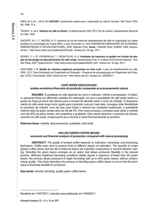 14 
Informações Econômicas, SP, v. 41, n. 10, out. 2011. 
Marcomoni, G. R. 
SAES, M. S. M. ; JAYO, M. CACCER: coordenando ações para a valorização do café do Cerrado. São Paulo: PEN-SA, 
1998. 31 p. 
TAUNAY, A. de E. História do café no Brasil: no Brasil Imperial 1822-1872. Rio de Janeiro, Departamento Nacional 
do Café, 1939. 
VALENTE, M. L. C.; MOURA, A. D. Impactos do uso de máquinas despolpadoras de café na organização da cadeia 
produtiva na microrregião de Viçosa (MG): o caso da Incofex. In: XLIII CONGRESSO BRASILEIRO DE ECONOMIA, 
ADMINISTRAÇÃO E SOCIOLOGIA RURAL, 2005, Ribeirão Preto. Anais... Ribeirão Preto: SOBER, 2005. Disponí-vel 
em: < http://www.sober.org.br/palestra/2/593.pdf>. Acesso em: 20 ago. 2011. 
VEGRO, C. L. R.; FRONZAGLIA, T.; VEIGA FILHO, A. A. Avaliação de impactos na gestão em função da ado-ção 
da tecnologia de descascamento do café cereja. Apresentação Oral. In: Instituto de Economia Agrícola - IEA, 
São Paulo. 2007. Disponível em: <http://www.sober.org.br/palestra/6/481.pdf>. Acesso em: 20 ago. 2011. 
VENTURIM, J. B. Gestão de resíduos orgânicos produzidos no meio rural: o caso do beneficiamento do café. 
2002, 123 f. Tese (Doutorado em Engenharia da Produção) - Programa de pós-graduação em Engenharia de Produ-ção. 
UFSC, Florianópolis, 2002. Disponível em: <http://www.ufsc.br>. Acesso em: 20/05/2011. 
CAFÉ VERDE DESCASCADO: 
análise econômico-financeira da produção comparada ao processamento natural 
RESUMO: A qualidade do café depende de como é cultivado, colhido e processado. O cafeei-ro 
apresenta frutos em diferentes estádios de maturação, em que a quantidade de café ainda verde e a 
queda de frutos já secos são fatores para a tomada de decisão sobre o início da colheita. O descasca-mento 
do café verde surge como opção para o produtor, pois por meio dele, consegue obter flexibilidade 
no processo de colheita, uma vez que, para iniciar a mesma nas condições tradicionais, a quantidade 
máxima ideal de grãos verdes deva ser de até 5%. Com esse processo o produtor pode iniciar a colheita 
com até 40% de grãos verdes, sem prejudicar a qualidade. Este estudo descreve o processo de descas-camento 
do café verde, comprovando que a técnica é viável financeiramente ao produtor. 
Palavras-chave: colheita, descascamento, qualidade, café verde. 
HULLED GREEN COFFEE BEANS: 
economic and financial analysis of production compared with natural processing 
ABSTRACT: The quality of brewed coffee depends on cultivation, harvesting, and processing 
techniques. Coffee trees tend to present fruits at different stages of maturation. The quantity of unripe 
(green) coffee beans and the fall of dried-out beans are important components in harvest decision mak-ing. 
Dehulling the green beans emerges as an option that allows producers flexibility in the harvest 
process. Whereas traditional harvesting conditions ideally require a maximum of fewer than 5% green 
beans, this process allows producers to begin harvesting with up to 40% green beans, without compro-mising 
quality. This study describes the process of dehulling green coffee beans to prove that this tech-nique 
is financially feasible for producers. 
Key-words: harvest, dehulling, quality, green coffee beans. 
Recebido em 13/07/2011. Liberado para publicação em 19/09/2011. 
 