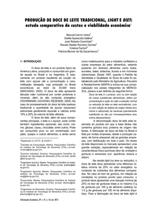 PRODUÇÃO DE DOCE DE LEITE TRADICIONAL, LIGHT E DIET: 
estudo comparativo de custos e viabilidade econômica1 
Informações Econômicas, SP, v. 41, n. 10, out. 2011. 
Manuel Carmo Vieira2 
Darlila Aparecida Gallina3 
José Roberto Cavichiolo4 
Renato Abeilar Romeiro Gomes5 
Cristina Fachini6 
Patrícia Blumer de Sá Zacarchenco7 
1 - INTRODUÇÃO1234567 
O doce de leite é um produto típico da 
América Latina, produzido e consumido em gran-de 
escala no Brasil e na Argentina. É basi-camente 
um produto resultante da cocção do 
leite com açúcar até a concentração e cara-melização 
desejada, cuja produção no Brasil 
encontra-se ao redor de 34.000 t/ano 
(MACHADO, 2005). O doce de leite apresenta 
elevado valor nutricional por conter proteínas e 
minerais, além do alto conteúdo energético 
(FEIHRMANN; CICHOSKI; REZENDE, 2004). No 
caso do processamento do doce de leite pastoso 
tradicional a quantidade de açúcar (sacarose) 
adicionada geralmente equivale a valores entre 
18% e 20% do volume de leite utilizado. 
O doce de leite, além de seus compo-nentes 
principais, o leite e o açúcar, pode conter 
também ingredientes opcionais, tais como: cre-me, 
glicose, cacau, chocolate, entre outros. Pode 
ser consumido puro ou em combinação com 
pães, queijos e outros alimentos, e ainda serve 
1Registrado no CCTC, IE-23/2011. 
2Cientista da Computação, Mestre, Pesquisador Científico 
do Instituto de Tecnologia de Alimentos (ITAL) (e-mail: 
mvieira@ital.sp.gov.br). 
3Química Industrial, Doutora, Pesquisadora Científica do 
Instituto de Tecnologia de Alimentos (ITAL) (e-mail: darlila 
@ital.sp.gov.br). 
4Engenheiro Químico, Mestre, Pesquisador Científico do Institu-to 
de Tecnologia de Alimentos (ITAL) (e-mail: jroberto@ital. 
sp.gov.br). 
5Engenheiro Agrícola, Mestre, Pesquisador Científico do 
Instituto de Tecnologia de Alimentos (ITAL) (e-mail: 
rarg@ital.sp.gov.br). 
6Economista, Mestre, Pesquisadora Científica do Instituto 
de Tecnologia de Alimentos (ITAL) (e-mail: cfachini@ital. 
sp.gov.br). 
7Engenheira de Alimentos, Doutora, Pesquisadora Científi-ca 
do Instituto de Tecnologia de Alimentos (ITAL) (e-mail: 
pblumer@ital.sp.gov.br). 
como matéria-prima para a indústria confeiteira e 
outras empresas do setor alimentício, estando 
presente em diversos alimentos como bolos, 
sorvetes, balas, bolachas, licores e em inúmeras 
sobremesas. Desde 1997, quando o Padrão de 
Identidade e Qualidade do Doce de Leite foi es-tabelecido 
pelo Ministério da Agricultura, Pecuária 
e Abastecimento (MAPA) e iniciou-se sua comer-cialização 
nos países integrantes do MERCO-SUL, 
passou a ser definido da seguinte forma: 
Doce de leite é o produto, com ou sem adição 
de outras substâncias alimentícias, obtido por 
concentração e ação do calor a pressão normal 
ou reduzida do leite ou leite reconstituído, com 
ou sem adição de sólidos de origem láctea e/ou 
creme e adicionado de sacarose (parcialmente 
substituída ou não por monossacarídeos e/ou 
outros dissacarídeos). 
A denominação doce de leite está re-servada 
ao produto em que a base láctea não 
contenha gordura e/ou proteína de origem não 
láctea. A fabricação de doce de leite no Brasil é 
feita por muitas empresas, desde a produção ca-seira, 
de forma artesanal, até as grandes empre-sas, 
com distribuição em todo o país. Os doces 
de leite disponíveis no mercado apresentam uma 
grande variação, especialmente em relação às 
características físico-químicas (teor de umidade e 
gordura) e sensoriais (cor, aparência, textura e 
sabor). 
Na versão light (ou leve ou reduzido), o 
doce de leite deve apresentar uma diferença re-lativa 
mínima de 25% no valor energético ou 
conteúdo de nutrientes dos alimentos compara-dos. 
No caso do teor de gordura, em relação às 
condições no produto pronto para consumo, o 
produto deve apresentar uma redução mínima de 
25% no teor de gorduras totais e no máximo 3 g 
de gorduras por 100 g de alimento (sólidos) ou 
1,5 g de gorduras por 100 ml de alimento (líqui-dos). 
Para a fabricação de doce de leite light é 
 
