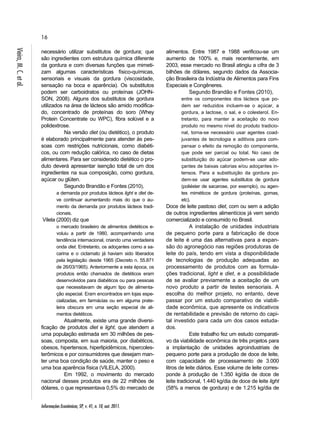 16 
Informações Econômicas, SP, v. 41, n. 10, out. 2011. Vieira, M. C. et al. 
necessário utilizar substitutos de gordura; que 
são ingredientes com estrutura química diferente 
da gordura e com diversas funções que mimeti-zam 
algumas características físico-químicas, 
sensoriais e visuais da gordura (viscosidade, 
sensação na boca e aparência). Os substitutos 
podem ser carboidratos ou proteínas (JOHN-SON, 
2008). Alguns dos substitutos de gordura 
utilizados na área de lácteos são amido modifica-do, 
concentrado de proteínas do soro (Whey 
Protein Concentrate ou WPC), fibra solúvel e a 
polidextrose. 
Na versão diet (ou dietético), o produto 
é elaborado principalmente para atender às pes-soas 
com restrições nutricionais, como diabéti-cos, 
ou com redução calórica, no caso de dietas 
alimentares. Para ser considerado dietético o pro-duto 
deverá apresentar isenção total de um dos 
ingredientes na sua composição, como gordura, 
açúcar ou glúten. 
Segundo Brandão e Fontes (2010), 
a demanda por produtos lácteos light e diet de-ve 
continuar aumentando mais do que o au-mento 
da demanda por produtos lácteos tradi-cionais. 
Vilela (2000) diz que 
o mercado brasileiro de alimentos dietéticos e-voluiu 
a partir de 1980, acompanhando uma 
tendência internacional, criando uma verdadeira 
onda diet. Entretanto, os adoçantes como a sa-carina 
e o ciclamato já haviam sido liberados 
pela legislação desde 1965 (Decreto n. 55.871 
de 26/03/1965). Anteriormente a esta época, os 
produtos então chamados de dietéticos eram 
desenvolvidos para diabéticos ou para pessoas 
que necessitavam de algum tipo de alimenta-ção 
especial. Eram encontrados em lojas espe-cializadas, 
em farmácias ou em alguma prate-leira 
obscura em uma seção especial de ali-mentos 
dietéticos. 
Atualmente, existe uma grande diversi-ficação 
de produtos diet e light, que atendem a 
uma população estimada em 30 milhões de pes-soas, 
composta, em sua maioria, por diabéticos, 
obesos, hipertensos, hiperlipidêmicos, hipercoles-terômicos 
e por consumidores que desejam man-ter 
uma boa condição de saúde, manter o peso e 
uma boa aparência física (VILELA, 2000). 
Em 1992, o movimento do mercado 
nacional desses produtos era de 22 milhões de 
dólares, o que representava 0,5% do mercado de 
alimentos. Entre 1987 e 1988 verificou-se um 
aumento de 100% e, mais recentemente, em 
2003, esse mercado no Brasil atingiu a cifra de 3 
bilhões de dólares, segundo dados da Associa-ção 
Brasileira da Indústria de Alimentos para Fins 
Especiais e Congêneres. 
Segundo Brandão e Fontes (2010), 
entre os componentes dos lácteos que po-dem 
ser reduzidos incluem-se o açúcar, a 
gordura, a lactose, o sal, e o colesterol. En-tretanto, 
para manter a aceitação do novo 
produto no mesmo nível do produto tradicio-nal, 
torna-se necessário usar agentes coad-juvantes 
de tecnologia e aditivos para com-pensar 
o efeito da remoção do componente, 
que pode ser parcial ou total. No caso de 
substituição do açúcar podem-se usar ado-çantes 
de baixas calorias e/ou adoçantes in-tensos. 
Para a substituição da gordura po-dem- 
se usar agentes substitutos de gordura 
(poliéster de sacarose, por exemplo), ou agen-tes 
miméticos de gordura (proteínas, gomas, 
etc). 
Doce de leite pastoso diet, com ou sem a adição 
de outros ingredientes alimentícios já vem sendo 
comercializado e consumido no Brasil. 
A instalação de unidades industriais 
de pequeno porte para a fabricação de doce 
de leite é uma das alternativas para a expan-são 
do agronegócio nas regiões produtoras de 
leite do país, tendo em vista a disponibilidade 
de tecnologias de produção adequadas ao 
processamento de produtos com as formula-ções 
tradicional, light e diet, e a possibilidade 
de se avaliar previamente a aceitação de um 
novo produto a partir de testes sensoriais. A 
escolha do melhor projeto, no entanto, deve 
passar por um estudo comparativo de viabili-dade 
econômica, que apresente os indicativos 
de rentabilidade e previsão de retorno do capi-tal 
investido para cada um dos casos estuda-dos. 
Este trabalho fez um estudo comparati-vo 
da viabilidade econômica de três projetos para 
a implantação de unidades agroindustriais de 
pequeno porte para a produção de doce de leite, 
com capacidade de processamento de 3.000 
litros de leite diários. Esse volume de leite corres-ponde 
à produção de 1.350 kg/dia de doce de 
leite tradicional, 1.440 kg/dia de doce de leite light 
(58% a menos de gordura) e de 1.215 kg/dia de 
 