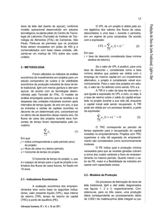 17 
n 
Informações Econômicas, SP, v. 41, n. 10, out. 2011. 
Produção de Doce de Leite Tradicional, Light e Diet 
doce de leite diet (isento de açúcar), conforme 
modelo operacional desenvolvido em estudos 
tecnológicos na planta piloto do Centro de Tecno-logia 
de Laticínios (Tecnolat) do Instituto de Tec-nologia 
de Alimentos (ITAL) de Campinas, São 
Paulo. Partiu-se da premissa que os produtos 
finais seriam envasados em potes de 450 g e 
comercializados com base nessa unidade, utili-zando- 
se um markup de 10% sobre seu custo 
unitário. 
2 - METODOLOGIA 
Foram utilizados os métodos de análise 
econômica de investimentos em projetos para um 
estudo comparativo de custos e da viabilidade 
econômica da produção industrial de doce de lei-te 
tradicional, light com menos gordura e diet sem 
açúcar, de acordo com as tecnologias desen-volvidas 
pelo Tecnolat do ITAL. O modelo de 
análise empregado assumiu que as receitas e as 
despesas das unidades industriais ocorrem após 
intervalos de tempo iguais, de ano em ano, e que 
as entradas e saídas de capitais ocorridas no 
decorrer de um determinado ano, concentram-se 
no último dia de dezembro desse mesmo ano. Os 
fluxos de caixa dos projetos durante seus hori-zontes 
de tempo foram representados pelo so-matório: 
= 
j 
j a 
0 
(1) 
Em que: 
j = índice correspondente a cada período (ano) 
do projeto; 
aj = fluxo de caixa no j-ésimo período; 
n = horizonte de tempo do projeto. 
O horizonte de tempo do projeto, n, que 
é o espaço de tempo para o qual se propõe a es-timativa 
dos fluxos de caixa futuros, foi fixado em 
10 anos. 
2.1 - Indicadores Econômicos 
A avaliação econômica dos empreen-dimentos 
teve como base os seguintes indica-dores: 
valor presente líquido (VPL), taxa interna 
de retorno (TIR), tempo de retorno do capital 
(TRC) e ponto de equilíbrio (PE). 
O VPL de um projeto é obtido pela so-ma 
algébrica dos valores dos fluxos de caixa, 
descontados a uma taxa i, durante n períodos, 
em um regime de juros compostos. De acordo 
com a expressão: 
n 
= 
= + − 
j 
j 
j VPL a i 
0 
(1 ) (2) 
Em que: 
i = taxa de desconto considerada (taxa mínima 
atrativa de retorno). 
Se o valor de VPL é positivo, para uma 
taxa de desconto i, considerada como a taxa 
mínima atrativa que poderia ser obtida com o 
emprego do mesmo capital em um investimento 
alternativo, o projeto é considerado viável eco-nomicamente. 
Para o caso dos projetos em estu-do, 
o valor de i foi definido como sendo 10% a.a. 
A TIR é o valor da taxa de desconto w 
que iguala a expressão do VPL a zero, ou seja, é 
a taxa de retorno sobre o saldo do capital empa-tado 
no projeto durante a sua vida útil, enquanto 
o capital inicial está sendo recuperado. A TIR 
pode ser obtida por um processo iterativo, a partir 
da expressão: 
= 
+ − = 
n 
j 
j 
j a w 
0 
(1 ) 0 (3) 
O TRC corresponde ao período de 
tempo esperado para a recuperação do capital 
investido no empreendimento. Projetos com TRC 
superiores à vida útil esperada do empreendi-mento 
são considerados como economicamente 
inviáveis. 
O PE indica qual a produção mínima 
necessária para que as receitas geradas cubram 
a soma dos custos variáveis e fixos do empreen-dimento 
no mesmo período. Quanto menor o va-lor 
de PE, maior é a flexibilidade da indústria em 
operar com capacidade ociosa. 
2.2 - Modelos de Produção 
Os processos de fabricação de doce de 
leite tradicional, light e diet estão diagramados 
nas figuras 1, 2 e 3, respectivamente. Con-siderou- 
se, para os três casos, uma produção 
diária correspondente ao processamento diário 
de 3.000 l de matéria-prima (leite integral ou pa- 
 