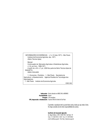 INFORMAÇÕES ECONÔMICAS. v.1-n.12 (dez.1971) - São Paulo 
Instituto de Economia Agrícola, dez. 1971- 
(Série Técnica Apta) 
Mensal 
Continuação de: Mercados Agrícolas e Estatísticas Agrícolas, 
v.1-6, jun./nov., 1966-1971. 
A partir do v.30, n.7, jul., 2000 faz parte da Série Técnica Apta da 
É permitida a reprodução total ou parcial desta revista, desde que seja citada a fonte. 
Os artigos assinados são de inteira responsabilidade dos autores. 
Instituto de Economia Agrícola 
Av. Miguel Stéfano, 3.900 - 04301-903 - São Paulo - SP 
Fone: (11) 5067-0557 / 0531 - Fax: (11) 5073-4062 
e-mail: iea@iea.sp.gov.br - Site: http://www.iea.sp.gov.br 
SAA/APTA. 
ISSN 0100-4409 
1 - Economia - Periódico. I - São Paulo. Secretaria de 
Agricultura e Abastecimento. Agência Paulista de Tecnologia dos 
Agronegócios. 
I - São Paulo. Instituto de Economia Agrícola. 
CDD 330 
Indexação: 
Periodicidade 
Tiragem 
CTP, Impressão e Acabamento 
Revista indexada em AGRIS/FAO e AGROBASE 
Mensal 
320 exemplares 
Imprensa Oficial do Estado de São Paulo 
 