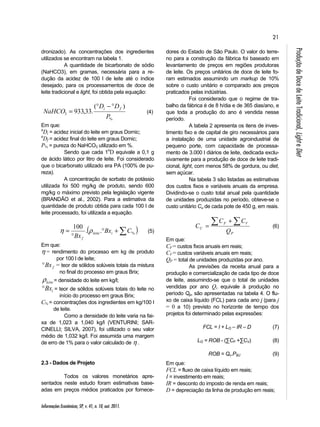 21 
D D 
NaHCO i f ° − ° 
= (4) 
= % 100 . . Bx C 
Bx leite i 
η ρ (5) 
Informações Econômicas, SP, v. 41, n. 10, out. 2011. 
Produção de Doce de Leite Tradicional, Light e Diet 
dronizado). As concentrações dos ingredientes 
utilizados se encontram na tabela 1. 
A quantidade de bicarbonato de sódio 
(NaHCO3), em gramas, necessária para a re-dução 
da acidez de 100 l de leite até o índice 
desejado, para os processamentos de doce de 
leite tradicional e light, foi obtida pela equação: 
% 
3 
( ) 
933,33. 
P 
Em que: 
oDi = acidez inicial do leite em graus Dornic; 
oDf = acidez final do leite em graus Dornic; 
P% = pureza do NaHCO3 utilizado em %. 
Sendo que cada 1oD equivale a 0,1 g 
de ácido lático por litro de leite. Foi considerado 
que o bicarbonato utilizado era PA (100% de pu-reza). 
A concentração de sorbato de potássio 
utilizada foi 500 mg/kg de produto, sendo 600 
mg/kg o máximo previsto pela legislação vigente 
(BRANDÃO et al., 2002). Para a estimativa da 
quantidade de produto obtida para cada 100 l de 
leite processado, foi utilizada a equação. 
( ° + ) 
° 
f 
Em que: 
η = rendimento do processo em kg de produto 
por 100 l de leite; 
f °Bx = teor de sólidos solúveis totais da mistura 
no final do processo em graus Brix; 
leite ρ = densidade do leite em kg/l; 
i °Bx = teor de sólidos solúveis totais do leite no 
início do processo em graus Brix; 
C% = concentrações dos ingredientes em kg/100 l 
de leite. 
Como a densidade do leite varia na fai-xa 
de 1,023 a 1,040 kg/l (VENTURINI; SAR-CINELLI; 
SILVA, 2007), foi utilizado o seu valor 
médio de 1,032 kg/l. Foi assumida uma margem 
de erro de 1% para o valor calculado de η . 
2.3 - Dados de Projeto 
Todos os valores monetários apre-sentados 
neste estudo foram estimativas base-adas 
em preços médios praticados por fornece-dores 
do Estado de São Paulo. O valor do terre-no 
para a construção da fábrica foi baseado em 
levantamento de preços em regiões produtoras 
de leite. Os preços unitários de doce de leite fo-ram 
estimados assumindo um markup de 10% 
sobre o custo unitário e comparado aos preços 
praticados pelas indústrias. 
Foi considerado que o regime de tra-balho 
da fábrica é de 8 h/dia e de 365 dias/ano, e 
que toda a produção do ano é vendida nesse 
período. 
A tabela 2 apresenta os itens de inves-timento 
fixo e de capital de giro necessários para 
a instalação de uma unidade agroindustrial de 
pequeno porte, com capacidade de processa-mento 
de 3.000 l diários de leite, dedicada exclu-sivamente 
para a produção de doce de leite tradi-cional, 
light, com menos 58% de gordura, ou diet, 
sem açúcar. 
Na tabela 3 são listadas as estimativas 
dos custos fixos e variáveis anuais da empresa. 
Dividindo-se o custo total anual pela quantidade 
de unidades produzidas no período, obteve-se o 
custo unitário Cu de cada pote de 450 g, em reais. 
C  + 
C C 
F V 
= (6) 
P 
U Q 
Em que: 
CF = custos fixos anuais em reais; 
CV = custos variáveis anuais em reais; 
QP = total de unidades produzidas por ano. 
As previsões da receita anual para a 
produção e comercialização de cada tipo de doce 
de leite, assumindo-se que o total de unidades 
vendidas por ano Qv equivale à produção no 
período Qp, são apresentadas na tabela 4. O flu-xo 
de caixa líquido (FCL) para cada ano j (para j 
= 0 a 10) previsto no horizonte de tempo dos 
projetos foi determinado pelas expressões: 
FCL = I + LO – IR – D (7) 
LO = ROB - (ΣCF +ΣCV) (8) 
ROB = Qv.P$U (9) 
Em que: 
FCL = fluxo de caixa líquido em reais; 
I = investimento em reais; 
IR = desconto do imposto de renda em reais; 
D = depreciação da linha de produção em reais; 
 