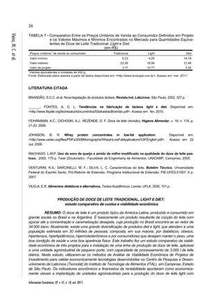 26 
TABELA 7 - Comparativo Entre os Preços Unitários de Venda ao Consumidor Definidos em Projeto 
Informações Econômicas, SP, v. 41, n. 10, out. 2011. Vieira, M. C. et al. 
e os Valores Máximos e Mínimos Encontrados no Mercado para Quantidades Equiva-lentes 
de Doce de Leite Tradicional, Light e Diet 
(em R$) 
Preços unitários1 de venda ao consumidor Tradicional Light Diet 
Valor mínimo 5,23 4,25 14,19 
Valor máximo 22,39 18,99 31,46 
Valor de projeto 3,77 10,77 5,30 
1Valores equivalentes a unidades de 450 g. 
Fonte: Elaborada pelos autores a partir de dados disponíveis em: <http://www.buscapé.com.br>. Acesso em: mar. 2011. 
LITERATURA CITADA 
BRANDÃO, S.C.C. et al. Nova legislação de produtos lácteos. Revista Ind. Laticínios, São Paulo, 2002, 327 p. 
______.; FONTES, A. C. L. Tendências na fabricação de lácteos light e diet. Disponível em: 
<http://www.fepale.org/lechesalud/documentos/5SebastiaoBrandao.pdf>. Acesso em: fev. 2010. 
FEIHRMANN, A.C.; CICHOSKI, A.J.; REZENDE, D. F. Doce de leite (revisão). Higiene Alimentar, v. 18, n. 118, p. 
21-23, 2004. 
JOHNSON, B. R. Whey protein concentrates in low-fat application. Disponível em: 
<http://www.usdec.org/files/PDFs/2008Monographs/WheyInLowFatApplications%5FEnglish.pdf>. Acesso em: 22 
out. 2008. 
MACHADO, L.M.P. Uso de soro de queijo e amido de milho modificado na qualidade do doce de leite pas-toso. 
2005. 170 p. Tese (Doutorado) - Faculdade de Engenharia de Alimentos, UNICAMP, Campinas, 2005. 
VENTURINI, K.S.; SARCINELLI, M. F.; SILVA, L. C. Características do leite. Boletim Técnico, Universidade 
Federal do Espírito Santo, Pró-Reitoria de Extensão, Programa Institucional de Extensão, PIE-UFES:01007, 6 p. 
2007. 
VILELA, E.R. Alimentos dietéticos e alternativos. Textos Acadêmicos. Lavras: UFLA, 2000, 101 p. 
PRODUÇÃO DE DOCE DE LEITE TRADICIONAL, LIGHT E DIET: 
estudo comparativo de custos e viabilidade econômica 
RESUMO: O doce de leite é um produto típico da América Latina, produzido e consumido em 
grande escala no Brasil e na Argentina. É basicamente um produto resultante da cocção do leite com 
açúcar até a concentração e caramelização desejada, cuja produção no Brasil encontra-se ao redor de 
34.000 t/ano. Atualmente, existe uma grande diversificação de produtos diet e light, que atendem a uma 
população estimada em 30 milhões de pessoas, composta, em sua maioria, por diabéticos, obesos, 
hipertensos, hiperlipidêmicos, hipercolesterômicos e por consumidores que desejam manter o peso, uma 
boa condição de saúde e uma boa aparência física. Este trabalho fez um estudo comparativo da viabili-dade 
econômica de três projetos para a instalação de uma linha de produção de doce de leite, aplicável 
a uma unidade agroindustrial de pequeno porte, com capacidade de processamento de 3.000 l de leite 
diários. Neste estudo, utilizaram-se os métodos de Análise de Viabilidade Econômica de Projetos de 
Investimento para validar economicamente tecnologias desenvolvidas no Centro de Pesquisa e Desen-volvimento 
de Laticínios (Tecnolat) do Instituto de Tecnologia de Alimentos (ITAL), em Campinas, Estado 
de São Paulo. Os indicadores econômicos e financeiros de rentabilidade apontaram como economica-mente 
viáveis a implantação de unidades agroindustriais para a produção do doce de leite light com 
 