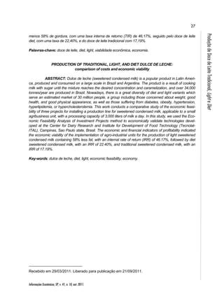 27 
Informações Econômicas, SP, v. 41, n. 10, out. 2011. 
Produção de Doce de Leite Tradicional, Light e Diet 
menos 58% de gordura, com uma taxa interna de retorno (TIR) de 46,17%, seguido pelo doce de leite 
diet, com uma taxa de 22,40%, e do doce de leite tradicional com 17,19%. 
Palavras-chave: doce de leite, diet, light, viabilidade econômica, economia. 
PRODUCTION OF TRADITIONAL, LIGHT, AND DIET DULCE DE LECHE: 
comparison of costs and economic viability 
ABSTRACT: Dulce de leche (sweetened condensed milk) is a popular product in Latin Ameri-ca, 
produced and consumed on a large scale in Brazil and Argentina. The product is a result of cooking 
milk with sugar until the mixture reaches the desired concentration and caramelization, and over 34,000 
tonnes/year are produced in Brazil. Nowadays, there is a great diversity of diet and light variants which 
serve an estimated market of 30 million people, a group including those concerned about weight, good 
health, and good physical appearance, as well as those suffering from diabetes, obesity, hypertension, 
hyperlipidemia, or hypercholesterolemia. This work conducts a comparative study of the economic feasi-bility 
of three projects for installing a production line for sweetened condensed milk, applicable to a small 
agribusiness unit, with a processing capacity of 3,000 liters of milk a day. In this study, we used the Eco-nomic 
Feasibility Analysis of Investment Projects method to economically validate technologies devel-oped 
at the Center for Dairy Research and Institute for Development of Food Technology (Tecnolat- 
ITAL), Campinas, Sao Paulo state, Brasil. The economic and financial indicators of profitability indicated 
the economic viability of the implementation of agro-industrial units for the production of light sweetened 
condensed milk containing 58% less fat, with an internal rate of return (IRR) of 46.17%, followed by diet 
sweetened condensed milk, with an IRR of 22.40%, and traditional sweetened condensed milk, with an 
IRR of 17.19%. 
Key-words: dulce de leche, diet, light, economic feasibility, economy. 
Recebido em 29/03/2011. Liberado para publicação em 21/09/2011. 
 