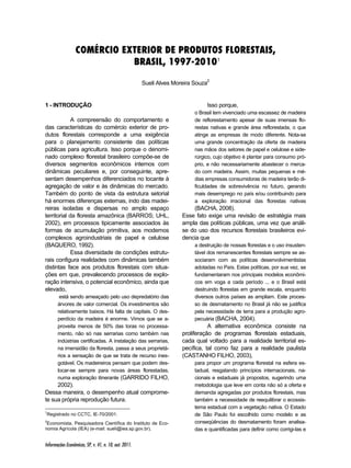 COMÉRCIO EXTERIOR DE PRODUTOS FLORESTAIS, 
Informações Econômicas, SP, v. 41, n. 10, out. 2011. 
BRASIL, 1997-20101 
Sueli Alves Moreira Souza2 
1 - INTRODUÇÃO 1 2 
A compreensão do comportamento e 
das características do comércio exterior de pro-dutos 
florestais corresponde a uma exigência 
para o planejamento consistente das políticas 
públicas para agricultura. Isso porque o denomi-nado 
complexo florestal brasileiro compõe-se de 
diversos segmentos econômicos internos com 
dinâmicas peculiares e, por conseguinte, apre-sentam 
desempenhos diferenciados no tocante à 
agregação de valor e às dinâmicas do mercado. 
Também do ponto de vista da estrutura setorial 
há enormes diferenças externas, indo das madei-reiras 
isoladas e dispersas no amplo espaço 
territorial da floresta amazônica (BARROS; UHL, 
2002), em processos tipicamente associados às 
formas de acumulação primitiva, aos modernos 
complexos agroindustriais de papel e celulose 
(BAQUERO, 1992). 
Essa diversidade de condições estrutu-rais 
configura realidades com dinâmicas também 
distintas face aos produtos florestais com situa-ções 
em que, prevalecendo processos de explo-ração 
intensiva, o potencial econômico, ainda que 
elevado, 
está sendo ameaçado pelo uso depredatório das 
árvores de valor comercial. Os investimentos são 
relativamente baixos. Há falta de capitais. O des-perdício 
da madeira é enorme. Vimos que se a-proveita 
menos de 50% das toras no processa-mento, 
não só nas serrarias como também nas 
indústrias certificadas. A instalação das serrarias, 
na imensidão da floresta, passa a seus proprietá-rios 
a sensação de que se trata de recurso ines-gotável. 
Os madeireiros pensam que podem des-locar- 
se sempre para novas áreas florestadas, 
numa exploração itinerante (GARRIDO FILHO, 
2002). 
Dessa maneira, o desempenho atual comprome-te 
sua própria reprodução futura. 
1Registrado no CCTC, IE-70/2001. 
2Economista, Pesquisadora Científica do Instituto de Eco-nomia 
Agrícola (IEA) (e-mail: sueli@iea.sp.gov.br). 
Isso porque, 
o Brasil tem vivenciado uma escassez de madeira 
de reflorestamento apesar de suas imensas flo-restas 
nativas e grande área reflorestada, o que 
atinge as empresas de modo diferente. Nota-se 
uma grande concentração da oferta de madeira 
nas mãos dos setores de papel e celulose e side-rúrgico, 
cujo objetivo é plantar para consumo pró-prio, 
e não necessariamente abastecer o merca-do 
com madeira. Assim, muitas pequenas e mé-dias 
empresas consumidoras de madeira terão di-ficuldades 
de sobrevivência no futuro, gerando 
mais desemprego no país e/ou contribuindo para 
a exploração irracional das florestas nativas 
(BACHA, 2008). 
Esse fato exige uma revisão de estratégia mais 
ampla das políticas públicas, uma vez que análi-se 
do uso dos recursos florestais brasileiros evi-dencia 
que 
a destruição de nossas florestas e o uso insusten-tável 
dos remanescentes florestais sempre se as-sociaram 
com as políticas desenvolvimentistas 
adotadas no País. Estas políticas, por sua vez, se 
fundamentaram nos principais modelos econômi-cos 
em voga a cada período ... e o Brasil está 
destruindo florestas em grande escala, enquanto 
diversos outros países as ampliam. Este proces-so 
de desmatamento no Brasil já não se justifica 
pela necessidade de terra para a produção agro-pecuária 
(BACHA, 2004). 
A alternativa econômica consiste na 
proliferação de programas florestais estaduais, 
cada qual voltado para a realidade territorial es-pecífica, 
tal como faz para a realidade paulista 
(CASTANHO FILHO, 2003), 
para propor um programa florestal na esfera es-tadual, 
resgatando princípios internacionais, na-cionais 
e estaduais já propostos, sugerindo uma 
metodologia que leve em conta não só a oferta e 
demanda agregadas por produtos florestais, mas 
também a necessidade de reequilibrar o ecossis-tema 
estadual com a vegetação nativa. O Estado 
de São Paulo foi escolhido como modelo e as 
conseqüências do desmatamento foram analisa-das 
e quantificadas para definir como corrigi-las e 
 