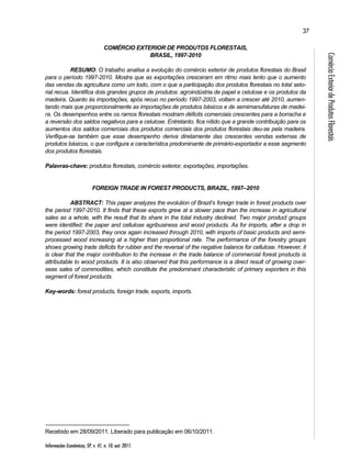 Informações Econômicas, SP, v. 41, n. 10, out. 2011. 
37 
Comércio Exterior de Produtos Florestais 
COMÉRCIO EXTERIOR DE PRODUTOS FLORESTAIS, 
BRASIL, 1997-2010 
RESUMO: O trabalho analisa a evolução do comércio exterior de produtos florestais do Brasil 
para o período 1997-2010. Mostra que as exportações cresceram em ritmo mais lento que o aumento 
das vendas da agricultura como um todo, com o que a participação dos produtos florestais no total seto-rial 
recua. Identifica dois grandes grupos de produtos: agroindústria de papel e celulose e os produtos da 
madeira. Quanto às importações, após recuo no período 1997-2003, voltam a crescer até 2010, aumen-tando 
mais que proporcionalmente as importações de produtos básicos e de semimanufaturas de madei-ra. 
Os desempenhos entre os ramos florestais mostram déficits comerciais crescentes para a borracha e 
a reversão dos saldos negativos para a celulose. Entretanto, fica nítido que a grande contribuição para os 
aumentos dos saldos comerciais dos produtos comerciais dos produtos florestais deu-se pela madeira. 
Verifique-se também que esse desempenho deriva diretamente das crescentes vendas externas de 
produtos básicos, o que configura a característica predominante de primário-exportador a esse segmento 
dos produtos florestais. 
Palavras-chave: produtos florestais, comércio exterior, exportações, importações. 
FOREIGN TRADE IN FOREST PRODUCTS, BRAZIL, 1997–2010 
ABSTRACT: This paper analyzes the evolution of Brazil’s foreign trade in forest products over 
the period 1997-2010. It finds that these exports grew at a slower pace than the increase in agricultural 
sales as a whole, with the result that its share in the total industry declined. Two major product groups 
were identified: the paper and cellulose agribusiness and wood products. As for imports, after a drop in 
the period 1997-2003, they once again increased through 2010, with imports of basic products and semi-processed 
wood increasing at a higher than proportional rate. The performance of the forestry groups 
shows growing trade deficits for rubber and the reversal of the negative balance for cellulose. However, it 
is clear that the major contribution to the increase in the trade balance of commercial forest products is 
attributable to wood products. It is also observed that this performance is a direct result of growing over-seas 
sales of commodities, which constitute the predominant characteristic of primary exporters in this 
segment of forest products. 
Key-words: forest products, foreign trade, exports, imports. 
Recebido em 28/09/2011. Liberado para publicação em 06/10/2011. 
 