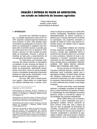 CRIAÇÃO E ENTREGA DE VALOR AO AGRICULTOR: 
um estudo na indústria de insumos agrícolas1 
Informações Econômicas, SP, v. 41, n. 10, out. 2011. 
Thelma Valéria Rocha2 
Geraldo Luciano Toledo3 
Luciana Florêncio de Almeida4 
1 - INTRODUÇÃO1234 
De acordo com o Ministério da Agricul-tura, 
“a atividade agropecuária cresceu 6,5% em 
2010, ocupando o segundo lugar dos setores que 
mais cresceram no país”. Esta atividade segue 
aumentando sua participação na economia, cres-cendo 
em produtividade e ampliando suas fron-teiras 
além do território nacional. A guinada para 
seu crescimento teve início na década de 1970, 
quando o governo, em meio à política de substi-tuição 
de importações, fomentou a entrada de 
indústrias de base para o desenvolvimento de 
uma agricultura de precisão5 e grande escala. 
Foi nessa época que empresas multi-nacionais 
dos setores primários do agronegócio 
se instalaram no país: empresas de tratores, in-dústria 
de insumos para produção agrícola, in-dústria 
de equipamentos, agroindústria proces-sadora, 
entre outros. Houve um avanço importan-te 
para a consolidação da agricultura empresarial, 
baseada em larga escala, produtividade e coor-denação 
dos elos da cadeia produtiva. 
Nos anos 1980, dado o cenário econô-mico 
vigente, o Brasil adotou um modelo liberal 
com políticas orientadas para o mercado, culmi- 
1Registrado no CCTC, IE-67/2011. 
2Administradora de Empresas, Doutora, Professora do 
Programa de Mestrado em Gestão Internacional da Escola 
Superior de Propaganda e Marketing (ESPM) (e-mail: 
tvrocha@espm.br). 
3Administrador de Empresas, Doutor, Professor titular da 
Faculdade de Economia e Administração da Universidade 
de São Paulo (FEA-USP) (e-mail: gltoledo@usp.br). 
4Administradora de Empresas, Doutora, Professora da Escola 
Superior de Propaganda e Marketing (ESPM) (e-mail: 
lu.florencio@terra.com.br). 
5Agricultura de precisão se refere ao conjunto de tecnolo-gias 
que permitem maior produtividade nas atividades 
agrícolas considerando a variabilidade de solos e clima em 
uma mesma propriedade rural. Como exemplo tem-se a 
utilização de GPS (georreferenciamento) para identificar a 
melhor combinação de adubos e defensivos para determi-nada 
área. 
nando na adoção de programas de controle infla-cionário, 
privatizações, estabilidade econômica, 
desregulamentação de setores econômicos e 
abertura para o mercado internacional. No âmbito 
do agronegócio, tais programas associados à 
redução do crédito de menor custo geraram im-portante 
impacto nas relações entre os agentes 
ao longo da cadeia. 
A capacidade instalada das indústrias 
de base, associada à ampliação do mercado de 
consumo, induzido pela estabilidade interna e 
crescimento da demanda externa por commoditi-es, 
levou produtores, indústrias de base e pro-cessadores 
a formarem importantes parcerias 
culminando em alta competitividade e um cresci-mento 
orientado para as exportações (ARAÚJO; 
ALMEIDA, 1997; ARIDA; BACHA; LARA-RE-SENDE, 
2004; CHADDAD; JANK, 2006). 
No que concerne ao mercado de insu-mos 
para a produção agrícola, a crescente com-petitividade 
atraiu importantes players para o 
agronegócio brasileiro. As líderes desse mercado 
são indústrias multinacionais que tiveram seu 
crescimento relacionado com altos investimentos 
em pesquisa e desenvolvimento e na descoberta 
de novas moléculas para combater novas pragas 
e doenças. 
Durante muito tempo, essas empresas 
utilizaram a estratégia competitiva de diferencia-ção 
ao investir fortemente em patentes. Entretan-to, 
a liberalização da comercialização de produtos 
genéricos ampliou a concorrência, exigindo no-vas 
estratégias das empresas estabelecidas. 
Neves (2005) afirma que há importan-tes 
desafios a serem suplantados para que o 
agronegócio brasileiro continue crescendo de 
forma contínua. Entre eles, está a captura de 
valor por meio da aplicação de ferramentas de 
marketing. Considerando a acirrada competitivi-dade 
no mercado de insumos para produção e a 
crescente complexidade e importância do agro-negócio 
brasileiro, este estudo levanta o seguinte 
questionamento: como as estratégias de marke- 
 