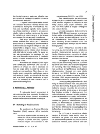 39 
Informações Econômicas, SP, v. 41, n. 10, out. 2011. 
Criação e Entrega de Valor ao Agricultor 
ting de relacionamento podem ser utilizadas para 
a construção de vantagem competitiva no merca-do 
de insumos agrícolas? 
O objetivo central deste estudo é anali-sar 
o processo de criação e entrega de valor para 
os clientes de maior porte no mercado de insu-mos 
para a produção agrícola. Como objetivos 
específicos pretende-se analisar o processo de 
criação, implementação e manutenção das ações 
de marketing de relacionamento e as lacunas 
entre estas ações e a percepção dos clientes. 
Este artigo está estruturado em cinco 
seções, incluindo esta introdução. O referencial 
teórico discute o marketing de relacionamento e 
as ferramentas de criação e entrega de valor e é 
apresentado na segunda seção. A metodologia 
utilizada baseou-se no método estudo de caso e 
está detalhada na terceira seção. Na quarta se-ção, 
são apresentados os resultados do caso 
com uma discussão argumentada. A conclusão 
encerra o estudo apresentando as lições apren-didas 
com o caso. 
Acredita-se que este estudo tem impor-tante 
contribuição acadêmica uma vez que o 
problema de criação de valor é abordado por 
meio de corpo teórico inovador no campo dos 
estudos em agronegócios. Além disso, as con-clusões 
geram importantes contribuições para os 
praticantes da gestão no mercado de insumos 
para a produção agrícola, destacando a impor-tância 
do marketing de relacionamento para a 
perenidade dos negócios. 
2 - REFERENCIAL TEÓRICO 
O referencial teórico apresentado é 
composto por três itens: marketing de relaciona-mento; 
criação e entrega de valor; e modelo de 
análise das lacunas na qualidade de serviços. 
2.1 - Marketing de Relacionamento 
De acordo com a American Marketing 
Association (AMA), pode-se definir marketing 
como: 
uma função organizacional e uma série de pro-cessos 
para criação, comunicação e entrega de 
valor para os clientes, bem como o gerencia-mento 
das relações com os clientes e os públi-cos 
de interesse (DARROCH et al., 2004). 
Este conceito mostra que tem crescido 
a preocupação do marketing além da visão tradi-cional, 
baseada na gestão do composto de mar-keting 
- produto, preço, praça e promoção -, para 
uma visão mais voltada à criação e entrega de 
valor para os clientes. 
Um dos precursores deste movimento 
foi Levitt (1960). Ele apontava que as empresas 
deviam adotar uma estratégia orientada ao clien-te 
e não apenas ao desenvolvimento de produ-tos. 
Posteriormente, Berry (1983) introduziu o 
termo marketing de relacionamento como uma 
opção estratégica para a criação de uma relação 
de longo prazo. 
Vavra (1993) criou o conceito de pós-marketing, 
ou aftermarketing, com o objetivo de 
construir relacionamentos duradouros com os 
clientes. O autor considera marketing de relacio-namento 
como um mecanismo para proporcionar 
satisfação aos clientes. 
Já Peppers e Rogers (1993) propuse-ram 
o conceito de marketing individual, ou marke-ting 
one-to-one, como uma nova forma de pensar 
em marketing, não mais voltada para a massa, 
mas apontando a importância da construção de 
relacionamentos individuais com cada cliente. 
Morgan e Hunt (1994) discutem a questão da 
troca mútua e promessas cumpridas. Sheth e 
Parvatiyar (1995) resgatam as origem do marke-ting 
de relacionamento e sua aplicação. 
Grönroos (2000) argumenta que o mar-keting 
de relacionamento é mais adequado como 
uma teoria de marketing do que o gerenciamento 
tradicional baseado na gestão do composto de 
marketing (produto, preço, praça e promoção). 
Sua definição engloba o relacionamento com 
muitos públicos de interesse e envolve também o 
governo e setores voluntários sem fins lucrativos. 
Gummesson (2005) apresenta as fer-ramentas 
de gestão do relacionamento com os 
clientes, ou ferramentas de Customer Relation-ship 
Management - Gestão do Relacionamento 
com Clientes (CRM) como uma aplicação prática 
da filosofia e da estratégia do marketing de rela-cionamento. 
De modo que, o marketing de relacio-namento 
é abordado neste estudo como um 
instrumento de gestão, que busca estabelecer 
um relacionamento profundo e duradouro com os 
públicos de interesse, como forma de obter van- 
 