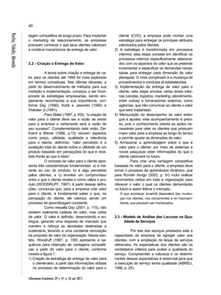40 
Informações Econômicas, SP, v. 41, n. 10, out. 2011. Rocha; Toledo; Almeida 
tagem competitiva de longo prazo. Para implantar 
o marketing de relacionamento, as empresas 
precisam conhecer o que seus clientes valorizam 
e construir mecanismos de entrega de valor. 
2.2 - Criação e Entrega de Valor 
A teoria sobre criação e entrega de va-lor 
para os clientes até 1990 foi mais explorada 
em termos conceituais. Nas últimas décadas, a 
partir do desenvolvimento de métodos para sua 
medição e implementação, começou a ser incor-porada 
às estratégias empresariais, sendo am-plamente 
reconhecida a sua importância, con-forme 
Day (1990), Kohli e Jaworski (1990) e 
Webster Jr.(1991). 
Para Slater (1997, p.165), “a criação de 
valor para o cliente deve ser a razão de existir 
para a empresa e certamente será a razão de 
seu sucesso”. Complementando esta visão, Zei-thaml 
e Bitmer (1988, p.13) reúnem aspectos 
como preço, utilidade, qualidade e relevância 
para o cliente, definindo: “valor percebido é a 
avaliação total do cliente sobre a utilidade de um 
produto baseado em percepções do que é rece-bido 
frente ao que é dado”. 
O conceito de valor para o cliente apre-senta 
três características fundamentais: a) é ine-rente 
ao uso do produto; b) é algo percebido 
pelos clientes; e c) envolve um compromisso 
entre o que o cliente recebe e como utiliza o pro-duto 
(WOODRUFF, 1997). A partir dessas defini-ções, 
conclui-se que, para a empresa criar valor 
para o cliente, é fundamental saber o que, na 
percepção do cliente, ele valoriza, sendo um 
processo de aprendizagem constante. 
Como ressalta Day (2001, p. 115), não 
existem realmente cadeias de valor, mas ciclos 
de valor. O valor é definido, desenvolvido e en-tregue, 
gerando uma resposta de mercado que 
mantém e reforça as atividades destinadas a 
sustentá-lo, levando a uma constante renovação 
da proposta de valor da organização. Nesse sen-tido, 
Woodruff (1997, p. 150) apresenta a se-quência 
para obtenção de vantagens competiti-vas 
a partir do valor para o cliente, conforme 
mostra a figura 1. 
1) Criação da estratégia de entrega de valor para 
o cliente-alvo: a partir das informações obtidas 
no processo de determinação do valor para o 
cliente (CVD), a empresa pode montar uma 
estratégia para entregar os principais atributos 
valorizados pelos clientes. 
2) A estratégia é transformada em processos 
internos: esta etapa consiste em identificar os 
processos internos especificamente relaciona-dos 
com os aspectos do valor que se pretende 
incrementar e especificar as demandas neces-sárias 
para entregar cada dimensão de valor 
planejada. O mais complicado é a mudança de 
procedimentos e condutas já estabelecidas. 
3) Implementação da entrega de valor para o 
cliente: esta etapa envolve várias áreas inter-nas 
(vendas, logística, marketing, atendimento, 
entre outras) e fornecedores externos, como 
agências, que irão comunicar ao cliente o valor 
que será implantado. 
4) Mensuração do desempenho do valor entre-gue 
e ajustes: este acompanhamento é preci-so, 
pois o conhecimento orienta as ações ne-cessárias 
para reter os clientes que possuam 
maior valor para a empresa ao longo do tempo 
e permite ajustar as dimensões de valor. 
5) Armazenar a aprendizagem sobre o que é 
valor para o cliente: por meio de sistemas e 
novas pesquisas obter informações do que o 
cliente valorizará no futuro. 
Para criar uma vantagem competitiva 
baseada no valor para o cliente, a empresa deve 
tornar o processo de aprendizado dinâmico, que 
para Román Amigo (2003, p. 91) inclui realizar 
movimentos certos em toda a organização para 
oferecer o valor o qual os clientes demandarão 
no futuro e assim liderar o mercado. 
O que acontecer amanhã dependerá das mudan-ças 
nos clientes, nos concorrentes e no macroam-biente, 
que precisam ser monitorados. 
2.3 - Modelo de Análise das Lacunas na Qua-lidade 
de Serviços 
Por trás dos serviços prestados está a 
capacidade da empresa de agregar valor aos 
clientes, com a ampliação do leque de serviços 
oferecidos. As expectativas dos clientes são os 
verdadeiros critérios para avaliar a qualidade do 
serviço. Compreender a natureza e os determi-nantes 
dessas expectativas é essencial para que 
a execução do serviço tenha qualidade (ABREU, 
1996, p. 25). 
 