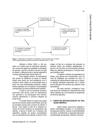 41 
Informações Econômicas, SP, v. 41, n. 10, out. 2011. 
Criação e Entrega de Valor ao Agricultor 
5. Aprendizagem do 
valor para o cliente 
Figura - 1 Obtenção de Vantagens Competitivas a Partir do Valor para o Cliente. 
Fonte: Elaborada pelos autores com base em Woodruff (1997, p. 150). 
Zeithaml e Bitner (2003, p. 48) pro-põem 
um modelo para as empresas preenche-rem 
as lacunas (gaps) de qualidade na prestação 
de serviços, cujo foco central é a lacuna (ou gap) 
do cliente, a diferença entre o serviço esperado e 
o serviço percebido pelo cliente (Figura 2). 
Para aquelas autoras, as expectativas 
são pontos de referência os quais os clientes 
trazem para dentro de uma experiência com a 
empresa, tendo origem na comunicação boca a 
boca, nas suas necessidades pessoais e experi-ências 
passadas com a empresa. As percepções 
correspondem ao serviço efetivamente recebido. 
A idéia é que as empresas precisam 
preencher esta lacuna, entre as expectativas 
dos gerentes e as percepções dos clientes, 
visando satisfazê-los e construir relações de 
longo prazo. 
O modelo (Figura 2) sugere que quatro 
lacunas da empresa sejam preenchidas, pois são 
as principais causas para a lacuna do cliente. A 
lacuna 1 tem origem no fato de a empresa co-nhecer 
de forma imprecisa as expectativas dos 
clientes. A lacuna 2 advém de a empresa não 
especificar padrões de serviço consentâneos 
com as expectativas dos clientes. A lacuna 3 tem 
4. Medir o desempenho 
da entrega de valor para 
o cliente 
origem no fato de a empresa não executar os 
serviços dentro dos padrões estabelecidos. A 
lacuna 4 se dá entre as comunicações externas, 
feitas aos clientes (promessas) e o serviço entre-gue 
(benefício real). 
O objetivo é atender as expectativas do 
cliente, para ganhar seu envolvimento, com um 
nível de satisfação que reverterá em lucro. O 
marketing de relacionamento exige que a empre-sa 
planeje interações frequentes com o cliente 
que se traduzam em serviços que superem suas 
expectativas. 
Na parte empírica, investiga-se como 
esta teoria de marketing de relacionamento está 
sendo aplicada por uma empresa do segmentos 
de insumos agrícolas. 
3 - ASPECTOS METODOLÓGICOS DA PES-QUISA 
EMPÍRICA 
Nessa seção, procurou-se explicitar a 
opção metodológica adotada e o procedimento 
de pesquisa empírica, visando à reprodutibilidade 
do estudo, considerando os seguintes elementos: 
caracterização da pesquisa, métodos e técnicas. 
1. Criação da estratégia 
de entrega de valor para o 
cliente 
2. Transformar a estratégia 
em processos internos e 
demandas 
3. Implementar a entrega 
de valor para o cliente 
 