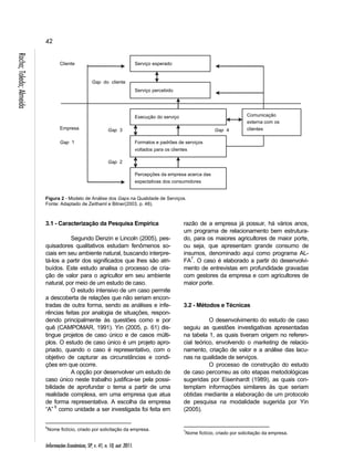 42 
Informações Econômicas, SP, v. 41, n. 10, out. 2011. Rocha; Toledo; Almeida 
Figura 2 - Modelo de Análise dos Gaps na Qualidade de Serviços. 
Fonte: Adaptado de Zeithaml e Bitner(2003, p. 48). 
3.1 - Caracterização da Pesquisa Empírica 
Segundo Denzin e Lincoln (2005), pes-quisadores 
qualitativos estudam fenômenos so-ciais 
em seu ambiente natural, buscando interpre-tá- 
los a partir dos significados que lhes são atri-buídos. 
Este estudo analisa o processo de cria-ção 
de valor para o agricultor em seu ambiente 
natural, por meio de um estudo de caso. 
O estudo intensivo de um caso permite 
a descoberta de relações que não seriam encon-tradas 
de outra forma, sendo as análises e infe-rências 
feitas por analogia de situações, respon-dendo 
principalmente às questões como e por 
quê (CAMPOMAR, 1991). Yin (2005, p. 61) dis-tingue 
projetos de caso único e de casos múlti-plos. 
O estudo de caso único é um projeto apro-priado, 
quando o caso é representativo, com o 
objetivo de capturar as circunstâncias e condi-ções 
em que ocorre. 
A opção por desenvolver um estudo de 
caso único neste trabalho justifica-se pela possi-bilidade 
de aprofundar o tema a partir de uma 
realidade complexa, em uma empresa que atua 
de forma representativa. A escolha da empresa 
“A” 6 como unidade a ser investigada foi feita em 
6Nome fictício, criado por solicitação da empresa. 
razão de a empresa já possuir, há vários anos, 
um programa de relacionamento bem estrutura-do, 
para os maiores agricultores de maior porte, 
ou seja, que apresentam grande consumo de 
insumos, denominado aqui como programa AL-FA7. 
O caso é elaborado a partir do desenvolvi-mento 
de entrevistas em profundidade gravadas 
com gestores da empresa e com agricultores de 
maior porte. 
3.2 - Métodos e Técnicas 
O desenvolvimento do estudo de caso 
seguiu as questões investigativas apresentadas 
na tabela 1, as quais tiveram origem no referen-cial 
teórico, envolvendo o marketing de relacio-namento, 
criação de valor e a análise das lacu-nas 
na qualidade de serviços. 
O processo de construção do estudo 
de caso percorreu as oito etapas metodológicas 
sugeridas por Eisenhardt (1989), as quais con-templam 
informações similares às que seriam 
obtidas mediante a elaboração de um protocolo 
de pesquisa na modalidade sugerida por Yin 
(2005). 
7Nome fictício, criado por solicitação da empresa. 
Serviço esperado 
Serviço percebido 
Gap do c liente 
Execução do serviço 
Formatos e padrões de serviços 
voltados para os clientes 
Percepções da empresa acerca das 
expectativas dos consumidores 
Comunicação 
externa com os 
clientes 
Cliente 
Empresa 
Gap 1 
Gap 3 
Gap 2 
Gap 4 
 