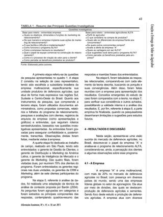 43 
Informações Econômicas, SP, v. 41, n. 10, out. 2011. 
Criação e Entrega de Valor ao Agricultor 
TABELA 1 - Resumo das Principais Questões Investigativas 
Questões investigativas 
Base para roteiro - entrevistas empresa 
● Quais os objetivos, dimensões e funções do marketing de 
relacionamento? 
● De que maneira a empresa implanta suas ações de marke-ting 
de relacionamento? 
● O que facilita e dificulta a implementação? 
● Como funciona o programa ALFA? 
● Como a empresa mensura os resultados? 
● Qual o papel da equipe comercial na construção do relacio-namento? 
● Como é o processo de criação de valor para o cliente? 
● Como percebe os benefícios prestados ao produtor? 
Base para roteiro - entrevistas agricultores ALFA 
● Perfil do agricultor 
● O que considera na compra de produtos? 
● Quais são os diferenciais da empresa frente aos 
concorrentes? 
● De quais outros concorrentes compra? 
● Avalie a oferta da empresa “A” 
● Quais as vantagens em ser ALFA? 
● Que sugestões você daria para o programa ALFA? 
● Como percebe os benefícios prestados pela em-presa? 
Fonte: Elaborada pelos autores. 
A primeira etapa referiu-se às questões 
da pesquisa apresentadas no quadro 1. A etapa 
2 consistiu na seleção de caso representativo, 
tendo sido escolhida a subsidiária brasileira da 
empresa multinacional, especificamente sua 
unidade produtora de defensivos agrícolas, que 
atua de forma mais expressiva nas regiões Sul, 
Sudeste e Centro-Oeste do Brasil. Quanto aos 
instrumentos da pesquisa, que compreende a 
terceira etapa, foram utilizados documentos ad-ministrativos, 
como propostas comerciais, relató-rios 
e folhetos do programa de relacionamento, 
pesquisas e avaliações com clientes, registros de 
arquivos da empresa (como apresentações e 
gráficos) e entrevistas, que seguiram roteiros 
semiestruturados, baseados nas questões inves-tigativas 
apresentadas. As entrevistas foram gra-vadas 
para assegurar confiabilidade e, posterior-mente, 
transcritas. Observações diretas foram 
feitas, mediante visitas à empresa. 
A quarta etapa foi dedicada ao trabalho 
de campo, realizado em São Paulo, tendo sido 
entrevistados: o gerente de Gestão de Clientes, o 
gerente de Distribuição e Marketing da América 
Latina, o gerente de Inteligência de Mercado e o 
gerente de Marketing. Das quatro filiais, foram 
visitadas duas, por reunirem 78% dos clientes do 
programa. Foram entrevistados os gerentes regi-onais 
nas duas unidades, os gerentes de CRM e 
Marketing, além de sete clientes participantes do 
programa. 
Na etapa 5, referente à análise de da-dos, 
foi realizada uma adaptação da técnica de 
análise de conteúdo proposta por Bardin (2004). 
As perguntas foram agrupadas em categorias e 
foram extraídos os principais componentes das 
respostas, contemplando quadros-resumo das 
respostas e inseridas frases dos entrevistados. 
Na etapa 6, foram tabuladas as respos-tas 
relacionadas, comparando-as com cada ele-mento 
da teoria descrita, buscando os porquês e 
suas convergências. Além disso, foram feitas 
reuniões com a empresa para apresentação dos 
resultados. Conceitos emergentes do estudo de 
caso foram comparados com a teoria, na etapa 7, 
para verificar sua consistência e outros achados, 
possibilitando a validade interna e a análise dos 
resultados. E, por fim, referente à etapa 8, a parte 
empírica foi finalizada, quando os pesquisadores 
desenharam limitações e sugestões para estudos 
futuros. 
4 - RESULTADOS E DISCUSSÃO 
Nesta seção, apresenta-se uma visão 
sucinta do mercado de defensivos agrícolas, no 
Brasil, descreve-se o papel da empresa “A” e 
analisa-se o programa de relacionamento ALFA, 
considerando-se, ainda, a percepção dos clientes 
e algumas observações sobre esse programa. 
4.1 - A Empresa 
A empresa “A” é uma multinacional, 
com mais de 20% no mercado de defensivos 
agrícolas no Brasil, com presença em diversos 
países do mundo, sendo uma das empresas 
líderes globais no setor de agronegócio. Ela atua 
por meio de divisões, das quais se destacam: 
produção de defensivos agrícolas e sementes. 
Sendo foco deste estudo a produção de defensi-vos 
agrícolas. A empresa atua com diversos 
 