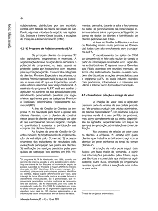 44 
Informações Econômicas, SP, v. 41, n. 10, out. 2011. Rocha; Toledo; Almeida 
colaboradores, distribuídos por um escritório 
central, com fábricas no interior do Estado de São 
Paulo, algumas unidades de negócio nas regiões 
Sul, Sudeste e Centro-Oeste do país, e estações 
de Pesquisa e Desenvolvimento (P&D). 
4.2 - O Programa de Relacionamento ALFA 
Os principais clientes da empresa “A” 
são: agricultores, cooperativas e revendas. A 
segmentação da base de agricultores considera o 
potencial de compra-ano, ou seja, quanto se 
pretende gastar por hectare/ano com insumos 
para a produção agrícola. Existem três categorias 
de clientes: Premium, Especiais e Importantes, os 
clientes Premium gastam mais do que os Especi-ais, 
e esses mais do que os Importantes, sendo 
estes últimos atendidos pelo varejo tradicional. A 
essência do programa ALFA8 está em auxiliar o 
agricultor no aumento da sua produtividade pelo 
atendimento personalizado prestado por enge-nheiros 
agrônomos para as categorias Premium 
e Especiais, denominados Representante Co-mercial 
(RC). 
A área de Gestão de Clientes da em-presa 
“A” foi concebida para fazer a gestão dos 
clientes Premium, com o objetivo de construir 
nesse grupo de clientes uma percepção de valor 
do que a empresa faz pelo seu negócio. O objeti-vo 
quantitativo é aumentar a participação nas 
compras dos clientes Premium. 
As funções da área de Gestão de Cli-entes 
incluem: 1) monitoramento da implementa-ção 
da estratégia pelo Comercial; 2) acompa-nhamento 
dos indicadores de resultados pela 
evolução da participação nos gastos dos clientes; 
3) verificação dos serviços prestados pelas pes-quisas 
de satisfação dos clientes em três mo- 
8O programa ALFA foi idealizado, em 1998, quando um 
gerente da empresa assistiu a uma palestra sobre Marke-ting 
one-to-one de Don Peppers. A implantação seguiu os 
passos sugeridos por Peppers e Rogers (1993) no modelo 
chamado de IDIP (Identificar, Diferenciair, Interagir, Per-sonalizar), 
pois percorre quatro etapas: primeiro, identificar 
os clientes, depois sugere diferenciá-los por valor, para 
interagir de forma diferenciada, como a empresa faz com o 
atendimento individualizado. Só o personalizar, que re-presentaria 
personalizar produtos conforme as necessida-des 
das lavouras, não foi implantado, pois seu custo foi 
considerado muito alto. Em 1999, foi implantado um proje-to- 
piloto com um grupo de 10 engenheiros agrônomos que 
atendiam uma base de 160 clientes selecionados e as 
informações foram armazenadas em um banco de dados. 
mentos: pré-safra, durante a safra e fechamento 
da safra; 4) gerenciamento da comunicação in-terna 
e externa sobre o programa; e 5) gestão do 
banco de dados de clientes e identificação de 
clientes potenciais nas Filiais. 
A área de Gestão de Clientes e a área 
de Marketing atuam muito próximas ao Comer-cial, 
todas com alto envolvimento com o progra-ma 
ALFA. 
O monitoramento das ações de CRM 
da concorrência é feito pela equipe de campo a 
partir de informações levantadas com agriculto-res 
e distribuidores. O repasse para os Gerentes 
das Filiais acontece em reuniões mensais, de 
forma não sistematizada. Nessas reuniões tam-bém 
são discutidas as ações devensolvidas para 
o programa ALFA, as quais incluem: reuniões 
com produtores, informativos e o interesse em 
utilizar a Internet como forma de comunicação. 
4.3 - Resultados: criação e entrega de valor 
A criação de valor para o agricultor 
premium parte da análise de sua cadeia produti-va: 
“ele precisa produzir, ele precisa administrar, 
ele precisa comercializar” 9. Em essência, o que a 
empresa vende é o seu portfólio de produtos, 
mas, como complemento da sua oferta, disponibi-liza 
ao agricultor, separadamente, um leque de 
serviços em produção, administração e comercia-lização. 
No processo de criação de valor para 
os clientes, a empresa “A” escolhe com quais 
clientes quer trabalhar e define como agir com o 
objetivo de gerar confiança ao longo do tempo 
(Tabela 2). 
A criação de valor pode seguir dois 
fluxos: um fluxo maior de demanda, a partir 
das informações passadas pelas Filiais, equi-pes 
técnicas e comerciais que visitam os agri-cultores; 
outro fluxo, chamado de engenharia 
reversa, quando utiliza a solução de uma cultu-ra 
para outra. 
9Frase de um gestor entrevistado. 
 