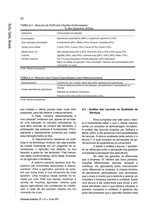 46 
TABELA 3 - Resumo do Perfil dos Clientes Entrevistados 
Informações Econômicas, SP, v. 41, n. 10, out. 2011. Rocha; Toledo; Almeida 
% das respostas obtidas 
Categorias Componentes da resposta 
Entrevistados Agricultores proprietários (86%) e engenheiro agrônomo (14%) 
Grau instrução entrevistado Fundamental (29%); Médio (14%); Superior Completo (57%) 
Tempo como cliente 2 anos (14%); 4 anos (14%); 5 anos (57%); 8 anos (14%); 
Market share (%) 29% clientes entre 20% a 30%; 44% entre 30% a 70% e 29% acima 70% 
Culturas algodão (29%); soja (44%); semente soja (29%); milho (29%); feijão (14%) 
Família e Internet Em 71% das entrevistas a família apareceu como importante. 
Não é um hábito do agricultor "viver conectado". Nenhum dos entrevistados tinha 
computador na mesa. 
Fonte: Dados da pesquisa. 
TABELA 4 - Resumo das Frases Espontâneas sobre Relacionamento 
Relacionamento Constrói-se com o tempo, safra após safra. Baseado em experiências. 
Frases espontâneas agricultores 
Construir relacionamentos é com pessoas, principalmente o representante co-mercial. 
Baseado na confiança; lembrança. 
Parceria inclui estar perto nas horas boas e ruins. 
Fonte: Dados da pesquisa. 
que contata o cliente precisa estar muito bem 
preparada, para não destruir o relacionamento. 
A frase “construir relacionamento é 
com pessoas” evidencia que, apesar de se trata-de 
uma interação no mercado empresarial, no 
qual altos volumes de compra são decididos, a 
participação das pessoas é fundamental. Princi-palmente 
o representante comercial que realiza 
essa interação todos os dias. 
O relacionamento baseia-se na confi-ança 
e na lembrança. Embora não seja priorida-de 
investir fortemente em um programa de re-compensas, 
o agricultor vive distante, na sua 
fazenda, e gosta de “ser lembrado”. Pelo menos, 
nas datas comemorativas, como Natal, aniversá-rio 
do agricultor e familiares. 
A palavra parceria aparece com fre-quência 
nas entrevistas associadas a relacio-namento. 
Para o agricultor, parceria se cons-trói 
nas horas boas e nos momentos de crise 
também. Uma iniciativa nesse sentido foi to-mada 
por uma Filial que decidiu continuar a 
vemda de insumos agrícolas, mesmo para 
alguns agricultores com problemas de crédito, 
com a visão de ser parceiro mesmo em um 
momento de crise. 
4.5 - Análise das Lacunas na Qualidade de 
Serviços 
Para a empresa criar valor para o clien-te 
é fundamental saber o que o cliente valoriza, 
sendo um processo de aprendizagem complexo. 
A análise das lacunas proposta por Zeithaml e 
Bitner (2003, p.48) apresenta cinco possibilidades 
de lacunas. A lacuna analisada neste estudo é a 
lacuna 1, a qual compara as percepções da ge-rência 
frente às expectativas do consumidor. 
A tabela 5 analisa a lacuna 1 apontan-do 
as diferenças entre a percepção dos gestores 
comparada à percepção dos agricultores. 
Na visão dos gerentes, os diferenciais 
que a empresa “A” oferece são bons produtos, 
soluções diferenciadas, parceria, inovação e 
confiança. Os agricultores todos mencionaram 
como diferencial os produtos. A maioria lembrou 
do atendimento personalizado, dois recordaram 
que o preço é menor que a revenda e apenas um 
considera a empresa parceira e confiável. Existe 
uma lacuna a ser preenchida para tornar a em-presa 
percebida como a que oferece soluções, é 
parceira, inovadora e confiável. A gerência não 
pode desconsiderar que o agricultor também está 
 
