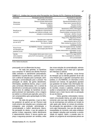 47 
Informações Econômicas, SP, v. 41, n. 10, out. 2011. 
Criação e Entrega de Valor ao Agricultor 
TABELA 5 - Análise das Lacunas entre Percepções dos Clientes ALFA x Gestores da Empresa 
Dimensão Percepções gerentes entrevistados Percepções do agricultor 
Diferenciais 
da empresa 
Bom portfólio de produtos 
Oferece soluções diferenciadas 
Parceira de negócios 
Inovadora 
Confiável 
Bons produtos (100%); 
Atendimento/assistência (57%); 
Preço menor revenda (28,6%); 
Parceira (14,3%); 
Inovadora (14,3%) 
Benefícios por 
ser ALFA 
Atendimento personalizado 
Assistência e suporte técnico 
Soluções para melhorar produção, admi-nistração 
e comercialização 
Atendimento (100%); Informações 
técnicas e assistência técnica (57%); 
Preço/condições comerciais (43,9%); 
Call center - (28,6%); Convite 
eventos nas regiões (14,3%) 
Gostaria de ganhar 
por ser ALFA 
Soluções para o agricultor 
melhorar atendimento interno – projeto 
“No clima do cliente” 
Preço (71%); Segurança (43,9%); 
Melhor atendimento e 
relacionamento interno (57%); 
Maior residual de produto (14,3%); 
Confiança (14,3%) 
Novas formas 
de interações que 
gostariam de ter 
ALFANEWS e Intranet – investimento na 
comunicação pela Internet 
Mais informações técnicas, reuniões, 
ensaios, palestras (100%); 
Eventos relacionados a exportação (14,3%); 
Mala direta (14,3%) 
Opinião 
sobre programa 
de recompensa 
Forte pressão interna para incluir no pro-grama 
ALFA recompensas, como prêmios 
para os clientes 
Bom (71%); legal (28,6%) 
Não é a prioridade do momento e 
sim a produtividade 
Fonte: Dados da pesquisa. 
preocupado com os diferenciais de preço. 
Na visão dos gerentes, os benefícios 
que a empresa “A” oferece aos clientes Premium 
estão centrados no atendimento personalizado, 
assistência e suporte técnico, querendo cres cer 
com a oferta de soluções para a produção, admi-nistração 
e comercialização para o produtor. Na 
percepção do cliente, ele ganha atendimento, 
informações, assistência técnica, preço e condi-ções 
comerciais diferenciadas, tem a central de 
atendimento e convites para eventos nas regiões. 
Alguns itens do catálogo de benefícios do pro-grama 
precisam ser repensados, como o viagens 
ao exterior e a Intranet para agricultor, pois só fo-ram 
compreendidos após apresentação do folhe-to 
e explicação. 
Na visão dos gerentes, o que os clien-tes 
gostariam de ganhar por ser Premium está 
muito próximo das soluções que a empresa está 
entregando, para produção, administração e 
comercialização e melhor atendimento interno. 
Na percepção do cliente, o que ele gostaria de 
ganhar é preço, segurança, melhor atendimento 
e relacionamento interno. A lacuna aponta que 
preço e segurança precisam ser vendidos, antes 
das novas soluções de comercialização, adminis-tração 
e produção, pois é nisso que o agricultor 
tem interesse ou valoriza. 
Na visão dos gerentes, novas formas 
de interação que os clientes gostariam de ter são 
uma Intranet para o agricultor acompanhar seus 
pedidos, e o ALFANEWS, um informativo on-line 
semanal com notícias. Os agricultores apontam 
que gostariam de receber mais informações téc-nicas 
para aumentar a produtividade, no formato 
de reuniões, ensaios e palestras, eventos para 
auxiliar a compreensão da comercialização. Vale 
destacar que a maior lacuna está na percepção 
do uso da Internet. 
Vários gerentes entrevistados mencio-naram 
uma pressão interna, por parte da equipe 
comercial, para que seja implantado um progra-ma 
de recompensas com prêmios em função do 
valor gasto pelo cliente na compra de produtos. 
Na percepção dos agricultores, a ideia aparece 
como algo interessante, mas que não atende às 
necessidades do momento, pois estes enfatizam 
que desejam soluções para aumentar a produti-vidade 
do negócio. Assim, a pressão para im-plantar 
um programa de recompensas parece ser 
 