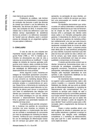 48 
Almeida 
Toledo; Rocha; mais interna do que do cliente. 
Informações Econômicas, SP, v. 41, n. 10, out. 2011. Finalizando as análises, vale lembrar 
que o aumento da produtividade é consequência 
da condução das lavouras a partir das técnicas 
de manejo que incluem o uso de defensivos, de 
fertilizantes, das técnicas de plantio e colheita e, 
claro, das condições de clima. A empresa entre-vistada 
visa à venda dos defensivos e para isso 
oferece serviço especializado de assistência 
técnica ao produtor e os defensivos necessitam 
de “receita” para ser utilizados, assim o produtor 
precisa da indicação de um engenheiro agrôno-mo 
para aplicar o defensivo. 
5 - CONCLUSÃO 
O ciclo de vida de uma indústria tem 
importante impacto sobre suas estratégias. Se-gundo 
Porter (1996, p. 157) “à medida que a 
indústria vai atravessando seu ciclo de vida a 
natureza da concorrência se modificará”. O atual 
estágio da indústria de insumos agrícolas confi-gura- 
se como maduro, dada a entrada de firmas 
fabricantes de produtos genéricos e ao desgaste 
das estratégias de diferenciação por meio de 
desenvolvimento de novos produtos. 
Ainda, segundo o autor, indústrias em 
estágios de maturidade apresentam concorrên-cia 
de preços e aumento das marcas privadas e 
no que concerne ao marketing dessas firmas, 
prevalece a segmentação de mercado, linhas de 
produtos amplas e a predominância em servi-ços. 
Dessa forma, a ferramenta do marketing de 
relacionamento assume papel relevante na con-secução 
de planos para vencer a concorrência 
com base no estreitamento das relações com 
clientes que consomem maior volume. Trata-se 
de uma saída estratégica em que tais clientes 
financiam o desenvolvimento tecnológico da 
firma e garantem sua perenidade baseada em 
relações de longo prazo. 
O presente estudo permite compreen-der 
a mudança nos padrões de concorrência 
ocorridos nos anos recentes na indústria de 
insumos agrícolas e a modernização das técni-cas 
de combate e neutralização do concorrente 
por meio de estratégias de marketing de relacio-namento. 
Verificou-se que a empresa estudada 
faz uso de estratégias de diferenciação basea-das 
em serviços que geram valor, e que esta 
apresenta, na percepção de seus clientes, um 
conjunto maior e distinto de serviços que deno-tam 
uma preocupação em manter um relacio-namento 
duradouro. 
Os resultados demonstram que, embo-ra 
exista um esforço sistemático e estruturado da 
empresa em diferenciar-se por meio de ferramen-tas 
de criação de valor, há ainda importantes 
lacunas entre a percepção dos clientes sobre 
essas ações e as intenções perseguidas pelos 
gestores. A dissonância do cliente é um compo-nente 
real que os gestores de marketing enfren-tam 
cotidianamente, uma vez que cada consumi-dor 
possui curvas de utilidade que podem não 
representar unicidade frente às curvas de utilida-de 
do seu segmento. Assim, a empresa precisa 
estar alerta para os reais benefícios perseguidos 
por seus clientes, buscando maximizar suas rela-ções 
de troca sem perder de vista o atributo cen-tral 
da compra, que neste estudo consiste no 
aumento da produtividade com base em preço, 
qualidade e compromisso do fornecedor. 
O estudo permite ainda concluir que os 
clientes tornaram-se ferramentas-chave para a 
construção de estratégias competitivas nesse 
segmento econômico, tornando-se comembros 
participantes, estimulados pelo estreitamento das 
relações, pela requisição sistemática de suas 
opiniões e pelo mapeamento detalhado do seu 
comportamento de consumo. 
As importantes lições trazidas pelo ca-so 
sugerem outros questionamentos: dado o alto 
volume investido e a crescente diminuição da 
fidelidade dos clientes, até que ponto as estraté-gias 
de diferenciação baseadas no marketing de 
relacionamento são compensatórias? Em que 
momento os serviços para criação de valor e 
relacionamento tornam-se commodities perdendo 
sua função central? Que limite deve ser estabele-cido 
por uma empresa para que as ações não 
ampliem em demasia o poder de barganha de 
seus clientes? Qual o próximo passo para a dife-renciação, 
dado o esgotamento das técnicas de 
fidelização? 
Essas e outras questões abrem uma 
ampla agenda de estudos e pesquisas que po-dem 
auxiliar estudiosos e gestores a avançar no 
entendimento das relações entre estratégias 
competitivas e o marketing de relacionamento, 
seja para qual for o setor econômico utilizado 
como objeto de estudo. 
 