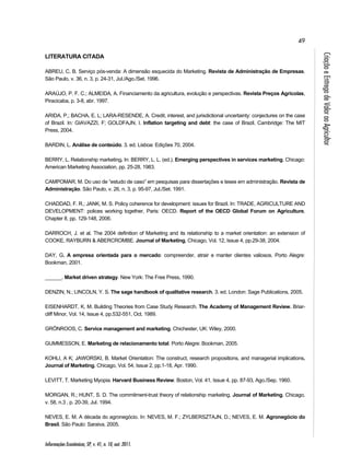 49 
Informações Econômicas, SP, v. 41, n. 10, out. 2011. 
Criação e Entrega de Valor ao Agricultor 
LITERATURA CITADA 
ABREU, C. B. Serviço pós-venda: A dimensão esquecida do Marketing. Revista de Administração de Empresas. 
São Paulo, v. 36, n. 3, p. 24-31, Jul./Ago./Set. 1996. 
ARAÚJO, P. F. C.; ALMEIDA, A. Financiamento da agricultura, evolução e perspectivas. Revista Preços Agrícolas, 
Piracicaba, p. 3-8, abr. 1997. 
ARIDA, P.; BACHA, E. L; LARA-RESENDE, A. Credit, interest, and jurisdictional uncertainty: conjectures on the case 
of Brazil. In: GIAVAZZI, F; GOLDFAJN, I. Inflation targeting and debt: the case of Brazil. Cambridge: The MIT 
Press, 2004. 
BARDIN, L. Análise de conteúdo. 3. ed. Lisboa: Edições 70, 2004. 
BERRY, L. Relationship marketing. In: BERRY, L. L. (ed.). Emerging perspectives in services marketing. Chicago: 
American Marketing Association, pp. 25-28, 1983. 
CAMPOMAR, M. Do uso de “estudo de caso” em pesquisas para dissertações e teses em administração. Revista de 
Administração. São Paulo, v. 26, n. 3, p. 95-97, Jul./Set. 1991. 
CHADDAD, F. R.; JANK, M. S. Policy coherence for development: issues for Brazil. In: TRADE, AGRICULTURE AND 
DEVELOPMENT: polices working together, Paris: OECD. Report of the OECD Global Forum on Agriculture, 
Chapter 8, pp. 129-148, 2006. 
DARROCH, J. et al. The 2004 definition of Marketing and its relationship to a market orientation: an extension of 
COOKE, RAYBURN & ABERCROMBE. Journal of Marketing, Chicago, Vol. 12, Issue 4, pp.29-38, 2004. 
DAY, G. A empresa orientada para o mercado: compreender, atrair e manter clientes valiosos. Porto Alegre: 
Bookman, 2001. 
______. Market driven strategy. New York: The Free Press, 1990. 
DENZIN, N.; LINCOLN, Y. S. The sage handbook of qualitative research. 3. ed. London: Sage Publications, 2005. 
EISENHARDT, K. M. Building Theories from Case Study Research. The Academy of Management Review. Briar-cliff 
Minor, Vol. 14, Issue 4, pp.532-551, Oct. 1989. 
GRÖNROOS, C. Service management and marketing. Chichester, UK: Wiley, 2000. 
GUMMESSON, E. Marketing de relacionamento total. Porto Alegre: Bookman, 2005. 
KOHLI, A K; JAWORSKI, B. Market Orientation: The construct, research propositions, and managerial implications. 
Journal of Marketing. Chicago, Vol. 54, Issue 2, pp.1-18, Apr. 1990. 
LEVITT, T. Marketing Myopia. Harvard Business Review. Boston, Vol. 41, Issue 4, pp. 87-93, Ago./Sep. 1960. 
MORGAN, R.; HUNT, S. D. The commitment-trust theory of relationship marketing. Journal of Marketing. Chicago, 
v. 58, n.3 , p. 20-39, Jul. 1994. 
NEVES, E. M. A década do agronegócio. In: NEVES, M. F.; ZYLBERSZTAJN, D.; NEVES, E. M. Agronegócio do 
Brasil. São Paulo: Saraiva, 2005. 
 