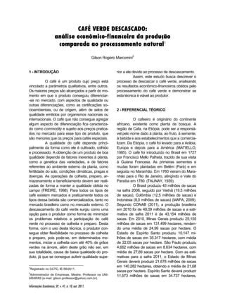 CAFÉ VERDE DESCASCADO: 
análise econômico-financeira da produção 
comparada ao processamento natural1 
Informações Econômicas, SP, v. 41, n. 10, out. 2011. 
Gilson Rogério Marcomini2 
1 - INTRODUÇÃO 1 2 
O café é um produto cujo preço está 
vinculado a parâmetros qualitativos, entre outros. 
Os maiores preços são alcançados a partir do mo-mento 
em que o produto conseguiu diferenciar- 
-se no mercado, com aspectos de qualidade ou 
outras diferenciações, como as certificações so-cioambientais, 
ou de origem, além de selos de 
qualidade emitidos por organismos nacionais ou 
internacionais. O café que não consegue agregar 
algum aspecto de diferenciação fica caracteriza-do 
como commodity e sujeito aos preços pratica-dos 
no mercado para esse tipo de produto, que 
são menores que os preços para cafés especiais. 
A qualidade do café depende princi-palmente 
da forma como ele é cultivado, colhido 
e processado. A obtenção de um produto de boa 
qualidade depende de fatores inerentes à planta, 
como a genética das variedades, e de fatores 
referentes ao ambiente externo da planta, como 
fertilidade do solo, condições climáticas, pragas e 
doenças. As operações de colheita, preparo, ar-mazenamento 
e beneficiamento devem ser reali-zadas 
de forma a manter a qualidade obtida no 
campo (FREIRE, 1998). Para todos os tipos de 
café existem mercados e praticamente todos os 
tipos dessa bebida são comercializados, tanto no 
mercado brasileiro como no mercado externo. O 
descascamento do café verde surgiu como uma 
opção para o produtor como forma de minimizar 
os problemas relativos a participação do café 
verde no processo de colheita e preparo. Desta 
forma, com o uso desta técnica, o produtor con-segue 
obter flexibilidade no processo de colheita 
e preparo, pois pode-se, em determinados mo-mentos, 
iniciar a colheita com até 40% de grãos 
verdes na árvore, além deste grão não ser, em 
sua totalidade, causa de baixa qualidade do pro-duto, 
já que se consegue auferir qualidade supe- 
1Registrado no CCTC, IE-56/2011. 
2Administrador de Empresas, Mestre, Professor na UNI-ARARAS 
(e-mail: gilson.professor@yahoo.com.br). 
rior a ele devido ao processo de descascamento. 
Assim, este estudo busca descrever o 
processo de descascar o café verde, analisando 
os resultados econômico-financeiros obtidos pelo 
processamento do café verde e demonstrar se 
esta técnica é viável ao produtor. 
2 - REFERENCIAL TÉORICO 
O cafeeiro é originário do continente 
africano, existente como planta de bosque. A 
região de Cafa, na Etiópia, pode ser a responsá-vel 
pelo nome dado à planta, ao fruto, à semente, 
à bebida e aos estabelecimentos que a comercia-lizam. 
Da Etiópia, o café foi levado para a Arábia, 
Europa e depois para a América (MATIELLO, 
1985). O café foi introduzido no Brasil em 1727 
por Francisco Mello Palheta, trazido de sua visita 
à Guiana Francesa. As primeiras sementes e 
mudas foram plantadas em Belém (Pará) e em 
seguida no Maranhão. Em 1760 vieram do Mara-nhão 
para o Rio de Janeiro, atingindo o Vale do 
Paraíba em 1780 (TAUNAY, 1939). 
O Brasil produziu 45 milhões de sacas 
na safra 2008, seguido por Vietnã (19,5 milhões 
de sacas), Colômbia (12,5 milhões de sacas) e 
Indonésia (8,0 milhões de sacas) (MAPA, 2009). 
Segundo CONAB (2011), a produção brasileira 
em 2010 foi de 48,09 milhões de sacas e a esti-mativa 
de safra 2011 é de 43,154 milhões de 
sacas. Em 2010, Minas Gerais produziu 25,155 
milhões de sacas em 131.499 hectares, renden-do 
uma média de 24,99 sacas por hectare. O 
Estado de Espírito Santo produziu 10,147 mi-lhões 
de sacas em 35.317 hectares, com média 
de 22,05 sacas por hectare. São Paulo produziu 
4,662 milhões de sacas em 8.634 hectares, com 
média de 27,89 sacas por hectare. Com as esti-mativas 
para a safra 2011, o Estado de Minas 
Gerais deverá produzir 21,678 milhões de sacas 
em 140.282 hectares, obtendo a média de 21,68 
sacas por hectare. Espírito Santo deverá produzir 
11,573 milhões de sacas em 34.737 hectares, 
 