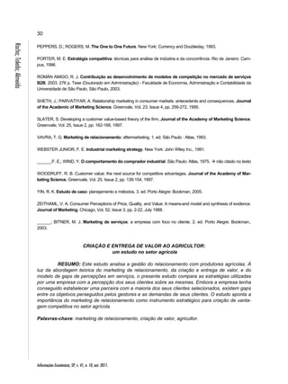50 
Informações Econômicas, SP, v. 41, n. 10, out. 2011. Rocha; Toledo; Almeida 
PEPPERS, D.; ROGERS, M. The One to One Future. New York: Currency and Doubleday, 1993. 
PORTER, M. E. Estratégia competitiva: técnicas para análise de indústria e da concorrência. Rio de Janeiro: Cam-pus, 
1996. 
ROMÁN AMIGO, R. J. Contribuição ao desenvolvimento de modelos de competição no mercado de serviços 
B2B. 2003. 276 p. Tese (Doutorado em Administração) - Faculdade de Economia, Administração e Contabilidade da 
Universidade de São Paulo, São Paulo, 2003. 
SHETH, J.; PARVATIYAR, A. Relationship marketing in consumer markets: antecedents and consequences. Journal 
of the Academic of Marketing Science. Greenvale, Vol. 23, Issue 4, pp. 256-272, 1995. 
SLATER, S. Developing a customer value-based theory of the firm. Journal of the Academy of Marketing Science. 
Greenvale, Vol. 25, Issue 2, pp. 162-168, 1997. 
VAVRA, T. G. Marketing de relacionamento: aftermarketing. 1. ed. São Paulo : Atlas, 1993. 
WEBSTER JUNIOR, F. E. Industrial marketing strategy. New York: John Wiley Inc., 1991. 
______;F. E.; WIND, Y. O comportamento do comprador industrial. São Paulo: Atlas, 1975.  não citado no texto 
WOODRUFF, R. B. Customer value: the next source for competitive advantages. Journal of the Academy of Mar-keting 
Science. Greenvale, Vol. 25, Issue 2, pp. 139-154, 1997. 
YIN, R. K. Estudo de caso: planejamento e métodos. 3. ed. Porto Alegre: Bookman, 2005. 
ZEITHAML, V. A. Consumer Perceptions of Price, Quality, and Value: A means-end model and synthesis of evidence. 
Journal of Marketing. Chicago, Vol. 52, Issue 3, pp. 2-22, July 1988. 
______; BITNER, M. J. Marketing de serviços: a empresa com foco no cliente. 2. ed. Porto Alegre: Bookman., 
2003. 
CRIAÇÃO E ENTREGA DE VALOR AO AGRICULTOR: 
um estudo no setor agrícola 
RESUMO: Este estudo analisa a gestão do relacionamento com produtores agrícolas. À 
luz da abordagem teórica do marketing de relacionamento, da criação e entrega de valor, e do 
modelo de gaps de percepções em serviços, o presente estudo compara as estratégias utilizadas 
por uma empresa com a percepção dos seus clientes sobre as mesmas. Embora a empresa tenha 
conseguido estabelecer uma parceira com a maioria dos seus clientes selecionados, existem gaps 
entre os objetivos perseguidos pelos gestores e as demandas de seus clientes. O estudo aponta a 
importância do marketing de relacionamento como instrumento estratégico para criação de vanta-gem 
competitiva no setor agrícola. 
Palavras-chave: marketing de relacionamento, criação de valor, agricultor. 
 