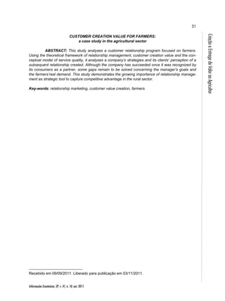 51 
Informações Econômicas, SP, v. 41, n. 10, out. 2011. 
Criação e Entrega de Valor ao Agricultor 
CUSTOMER CREATION VALUE FOR FARMERS: 
a case study in the agricultural sector 
ABSTRACT: This study analyses a customer relationship program focused on farmers. 
Using the theoretical framework of relationship management, customer creation value and the con-ceptual 
model of service quality, it analyses a company’s strategies and its clients’ perception of a 
subsequent relationship created. Although the company has succeeded once it was recognized by 
its consumers as a partner, some gaps remain to be solved concerning the manager’s goals and 
the farmers’real demand. This study demonstrates the growing importance of relationship manage-ment 
as strategic tool to capture competitive advantage in the rural sector. 
Key-words: relationship marketing, customer value creation, farmers. 
Recebido em 09/09/2011. Liberado para publicação em 03/11/2011. 
 