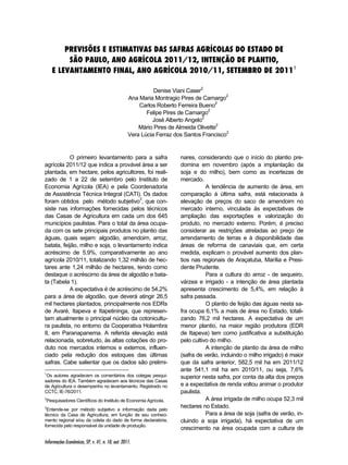 PREVISÕES E ESTIMATIVAS DAS SAFRAS AGRÍCOLAS DO ESTADO DE 
SÃO PAULO, ANO AGRÍCOLA 2011/12, INTENÇÃO DE PLANTIO, 
E LEVANTAMENTO FINAL, ANO AGRÍCOLA 2010/11, SETEMBRO DE 20111 
Informações Econômicas, SP, v. 41, n. 10, out. 2011. 
Denise Viani Caser2 
Ana Maria Montragio Pires de Camargo2 
Carlos Roberto Ferreira Bueno2 
Felipe Pires de Camargo2 
José Alberto Angelo2 
Mário Pires de Almeida Olivette2 
Vera Lúcia Ferraz dos Santos Francisco2 
O primeiro levantamento para a safra 
agrícola 2011/12 que indica a provável área a ser 
plantada, em hectare, pelos agricultores, foi reali-zado 
de 1 a 22 de setembro pelo Instituto de 
Economia Agrícola (IEA) e pela Coordenadoria 
de Assistência Técnica Integral (CATI). Os dados 
foram obtidos1 pelo2 método subjetivo3, que con-siste 
nas informações fornecidas pelos técnicos 
das Casas de Agricultura em cada um dos 645 
municípios paulistas. Para o total da área ocupa-da 
com os sete principais produtos no plantio das 
águas, quais sejam: algodão, amendoim, arroz, 
batata, feijão, milho e soja, o levantamento indica 
acréscimo de 5,9%, comparativamente ao ano 
agrícola 2010/11, totalizando 1,32 milhão de hec-tares 
ante 1,24 milhão de hectares, tendo como 
destaque o acréscimo da área de algodão e bata-ta 
(Tabela 1). 
A expectativa é de acréscimo de 54,2% 
para a área de algodão, que deverá atingir 26,5 
mil hectares plantados, principalmente nos EDRs 
de Avaré, Itapeva e Itapetininga, que represen-tam 
atualmente o principal núcleo da cotonicultu-ra 
paulista, no entorno da Cooperativa Holambra 
II, em Paranapanema. A referida elevação está 
relacionada, sobretudo, às altas cotações do pro-duto 
nos mercados internos e externos, influen-ciado 
pela redução dos estoques das últimas 
safras. Cabe salientar que os dados são prelimi- 
1Os autores agradecem os comentários dos colegas pesqui-sadores 
do IEA. Também agradecem aos técnicos das Casas 
de Agricultura o desempenho no levantamento. Registrado no 
CCTC, IE-76/2011. 
2Pesquisadores Científicos do Instituto de Economia Agrícola. 
3Entende-se por método subjetivo a informação dada pelo 
técnico da Casa de Agricultura, em função de seu conheci-mento 
regional e/ou da coleta do dado de forma declaratória, 
fornecida pelo responsável da unidade de produção. 
nares, considerando que o início do plantio pre-domina 
em novembro (após a implantação da 
soja e do milho), bem como as incertezas de 
mercado. 
A tendência de aumento de área, em 
comparação à última safra, está relacionada à 
elevação de preços do saco de amendoim no 
mercado interno, vinculada às expectativas de 
ampliação das exportações e valorização do 
produto, no mercado externo. Porém, é preciso 
considerar as restrições atreladas ao preço de 
arrendamento de terras e à disponibilidade das 
áreas de reforma de canaviais que, em certa 
medida, explicam o provável aumento dos plan-tios 
nas regionais de Araçatuba, Marília e Presi-dente 
Prudente. 
Para a cultura do arroz - de sequeiro, 
várzea e irrigado - a intenção de área plantada 
apresenta crescimento de 5,4%, em relação à 
safra passada. 
O plantio de feijão das águas nesta sa-fra 
ocupa 6,1% a mais de área no Estado, totali-zando 
76,2 mil hectares. A expectativa de um 
menor plantio, na maior região produtora (EDR 
de Itapeva) tem como justificativa a substituição 
pelo cultivo do milho. 
A intenção de plantio da área de milho 
(safra de verão, incluindo o milho irrigado) é maior 
que da safra anterior, 582,5 mil ha em 2011/12 
ante 541,1 mil ha em 2010/11, ou seja, 7,6% 
superior nesta safra, por conta da alta dos preços 
e a expectativa de renda voltou animar o produtor 
paulista. 
A área irrigada de milho ocupa 52,3 mil 
hectares no Estado. 
Para a área de soja (safra de verão, in-cluindo 
a soja irrigada), há expectativa de um 
crescimento na área ocupada com a cultura de 
 