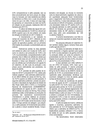 Informações Econômicas, SP, v. 41, n. 10, out. 2011. 
53 
Previsões e Estimativas das Safras Agrícolas 
2,5% comparando-se à safra passada, isso se 
deve provavelmente aos bons preços da oleagi-nosa 
no mercado, ser mais resistente aos efeitos 
do fenômeno La Niña e ter o custo de produção 
menor do que o do milho. A área com soja irriga-da 
apresenta um crescimento ao redor de 32,8% 
em relação ao ano passado, totalizando 28,6 mil 
hectares para 2011/12. 
A cultura da batata das águas tem pre-visão 
de área plantada de 10.229 ha e deverá ser 
28,8% superior que a do ano anterior, em razão 
da retração do tubérculo em 2011 (Tabela 2). 
O levantamento a ser realizado no 
campo em novembro de 2011, referente ao ano 
agrícola 2011/12, deverá caracterizar melhor o 
quadro da agricultura paulista, com as primeiras 
informações de produção e produtividade para as 
culturas. 
Estimam-se perdas na área plantada 
com cebola do cultivo com mudas de 12,8%, bem 
como no volume a ser produzido de 13,9% e de 
1,2% na produtividade, comparativamente à safra 
passada. Isso é reflexo da colheita de cebola que 
foi mais tarde esse ano por conta das chuvas de 
fevereiro e março que atrasaram o plantio, e o 
pico da colheita que normalmente é em agosto foi 
em setembro, do alto custo de produção e dos 
preços pouco estimulantes aos produtores, na 
época do plantio. 
A 4ª. previsão da safra paulista de la-ranja 
de 2010/11 (industrial 2011/12), obtida pelo 
método subjetivo4, está estimada preliminarmen-te 
em 385,8 milhões de caixas de 40,8 kg, volu-me 
19,7% superior ao obtido na safra passada. A 
segunda estimativa preliminar, produto de parce-ria 
entre a Secretaria de Agricultura do Estado de 
São Paulo (SAA) (IEA e CATI) e a Companhia 
Nacional de Abastecimento (CONAB/MAPA)5, 
disponibilizada em agosto de 2011, resultou em 
383,4 milhões de caixas de 40,8 kg. Para ambas 
estatísticas estão contempladas as produções de 
pomares não expressivos economicamente 
(“domésticos”) e perdas relativas ao processo 
produtivo e à colheita. As influências climáticas 
ocorridas em 2010 estão sendo favoráveis à atual 
safra. O longo período de estiagem, que prejudi-cou 
a safra passada, foi fundamental para estres-sar 
a planta e induzir excelente florada. Conjun- 
4Op. cit. nota 3. 
5Disponível em: <ftp://ftp.sp.gov.br/ftpiea/AIA/AIA-32-2011. 
pdf>. Acesso em: 09 nov. 2011. 
tamente a tal situação, as chuvas no momento 
certo do desenvolvimento vegetativo da cultura e 
em quantidade adequada foram fundamentais 
para o “pegamento” dos frutos e desenvolvimento 
dos chumbinhos. A área total plantada está sen-do 
prevista em 629,25 mil hectares, considerando 
uma densidade média de 377 pés/ha (3,4% aci-ma 
daquela plantada na safra passada), sendo 
556,24 mil hectares de pomares em produção 
(densidade média de 367 pés/ha) e espera-se 
para essa safra uma produtividade de 1,89 
cx./planta (Tabela 3). 
O próximo levantamento a ser feito no 
campo em novembro apontará os dados finais de 
2010/11. 
Na pesquisa efetuada em setembro fo-ram 
também obtidos alguns números finais para 
a safra agrícola 2010/11. 
Os dados da estimativa de feijão de in-verno 
(excluindo o irrigado) apontam para queda 
de 14,0% na área plantada e de ganhos de 6,2% 
na produção obtida, por conta do acréscimo na 
produtividade da terra de 23,5%. Para a cultura 
irrigada houve ganhos de área (3,2%), de produ-ção 
(4,7%) e de produtividade (1,4%). 
A área plantada com milho safrinha fi-cou 
em 278,5 mil hectares, 9,9% maior que a 
obtida na safra passada. O volume produzido 
nesta safra agrícola de 13,2 milhões de sacas de 
60 kg foi 24,2% inferior ao de 2009/10, devido às 
perdas de 31,0% na produtividade da terra, prin-cipalmente 
pelas adversidades climáticas que 
ocorreram: estiagem no início do plantio, geada 
na fase de florescimento e granação. 
Em virtude de ocorrências de geadas 
no início de agosto de 2011, a produção de trigo 
na safra 2010/11 foi 14,4% menor que a anterior, 
agravada pelas perdas de 14,3% na produtivida-de 
agrícola, em área plantada ligeiramente infe-rior 
(0,2%), relativamente a 2009/10. A cultura do 
triticale finaliza a safra com área 11,1% maior que 
a anterior e produção de 33,4 mil toneladas, re-presentando 
4,4% a mais do volume produzido 
na safra passada, embora o rendimento agrícola 
tenha sido 6,0% inferior. 
A safra de batata de inverno, colhida de 
agosto a novembro, apresentou estimativa de 
área plantada de 12,3 mil hectares, ligeiramente 
inferior que a estimativa de 2009/10 (0,7%). Os 
bataticultores paulistas colheram 1,1% a menos 
de batata do que na safra passada, atingindo 
316,5 mil toneladas. 
Na bananicultura, foram observados 
 