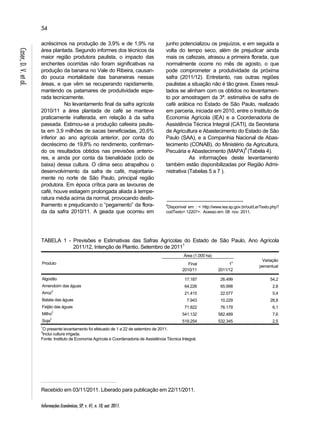 54 
Informações Econômicas, SP, v. 41, n. 10, out. 2011. 
Caser, D. V. et al. 
acréscimos na produção de 3,9% e de 1,9% na 
área plantada. Segundo informes dos técnicos da 
maior região produtora paulista, o impacto das 
enchentes ocorridas não foram significativas na 
produção da banana no Vale do Ribeira, causan-do 
pouca mortalidade das bananeiras nessas 
áreas, e que vêm se recuperando rapidamente, 
mantendo os patamares de produtividade espe-rada 
tecnicamente. 
No levantamento final da safra agrícola 
2010/11 a área plantada de café se manteve 
praticamente inalterada, em relação à da safra 
passada. Estimou-se a produção cafeeira paulis-ta 
em 3,9 milhões de sacas beneficiadas, 20,6% 
inferior ao ano agrícola anterior, por conta do 
decréscimo de 19,8% no rendimento, confirman-do 
os resultados obtidos nas previsões anterio-res, 
e ainda por conta da bienalidade (ciclo de 
baixa) dessa cultura. O clima seco atrapalhou o 
desenvolvimento da safra de café, majoritaria-mente 
no norte de São Paulo, principal região 
produtora. Em época crítica para as lavouras de 
café, houve estiagem prolongada aliada à tempe-ratura 
média acima da normal, provocando desfo-lhamento 
e prejudicando o “pegamento” da flora-da 
da safra 2010/11. A geada que ocorreu em 
junho potencializou os prejuízos, e em seguida a 
volta do tempo seco, além de prejudicar ainda 
mais os cafezais, atrasou a primeira florada, que 
normalmente ocorre no mês de agosto, o que 
pode comprometer a produtividade da próxima 
safra (2011/12). Entretanto, nas outras regiões 
paulistas a situação não é tão grave. Esses resul-tados 
se alinham com os obtidos no levantamen-to 
por amostragem da 3ª. estimativa de safra de 
café arábica no Estado de São Paulo, realizado 
em parceria, iniciada em 2010, entre o Instituto de 
Economia Agrícola (IEA) e a Coordenadoria de 
Assistência Técnica Integral (CATI), da Secretaria 
de Agricultura e Abastecimento do Estado de São 
Paulo (SAA), e a Companhia Nacional de Abas-tecimento 
(CONAB), do Ministério da Agricultura, 
Pecuária e Abastecimento (MAPA)6 (Tabela 4). 
As informações deste levantamento 
também estão disponibilizadas por Região Admi-nistrativa 
(Tabelas 5 a 7 ). 
6Disponível em : < http://www.iea.sp.gov.br/out/LerTexto.php? 
codTexto= 12207>. Acesso em: 08 nov. 2011. 
TABELA 1 - Previsões e Estimativas das Safras Agrícolas do Estado de São Paulo, Ano Agrícola 
2011/12, Intenção de Plantio, Setembro de 20111 
Produto 
Área (1.000 ha) 
Variação 
Final percentual 
2010/11 
1o 
2011/12 
Algodão 17.187 26.499 54,2 
Amendoim das águas 64.226 65.998 2,8 
Arroz2 21.415 22.577 5,4 
Batata das águas 7.943 10.229 28,8 
Feijão das águas 71.822 76.179 6,1 
Milho2 541.132 582.489 7,6 
Soja2 519.254 532.345 2,5 
1O presente levantamento foi efetuado de 1 a 22 de setembro de 2011. 
2Inclui cultura irrigada. 
Fonte: Instituto de Economia Agrícola e Coordenadoria de Assistência Técnica Integral. 
Recebido em 03/11/2011. Liberado para publicação em 22/11/2011. 
 
