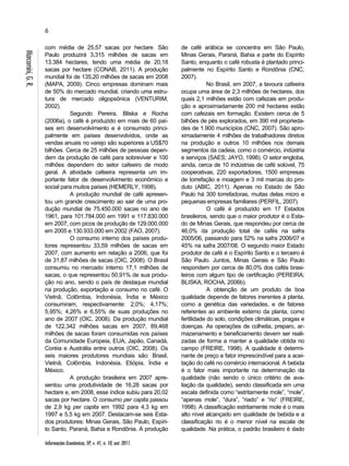 6 
Informações Econômicas, SP, v. 41, n. 10, out. 2011. 
Marcomini, G. R. 
com média de 25,57 sacas por hectare. São 
Paulo produzirá 3,315 milhões de sacas em 
13.384 hectares, tendo uma média de 20,18 
sacas por hectare (CONAB, 2011). A produção 
mundial foi de 135,20 milhões de sacas em 2008 
(MAPA, 2009). Cinco empresas dominam mais 
de 50% do mercado mundial, criando uma estru-tura 
de mercado oligopsônica (VENTURIM, 
2002). 
Segundo Pereira, Bliska e Rocha 
(2006a), o café é produzido em mais de 60 paí-ses 
em desenvolvimento e é consumido princi-palmente 
em países desenvolvidos, onde as 
vendas anuais no varejo são superiores a US$70 
bilhões. Cerca de 25 milhões de pessoas depen-dem 
da produção de café para sobreviver e 100 
milhões dependem do setor cafeeiro de modo 
geral. A atividade cafeeira representa um im-portante 
fator de desenvolvimento econômico e 
social para muitos países (HEMERLY, 1998). 
A produção mundial de café apresen-tou 
um grande crescimento ao sair de uma pro-dução 
mundial de 75.450.000 sacas no ano de 
1961, para 101.784.000 em 1991 e 117.830.000 
em 2007, com picos de produção de 129.000.000 
em 2005 e 130.933.000 em 2002 (FAO, 2007). 
O consumo interno dos países produ-tores 
representou 33,59 milhões de sacas em 
2007, com aumento em relação a 2006, que foi 
de 31,87 milhões de sacas (OIC, 2008). O Brasil 
consumiu no mercado interno 17,1 milhões de 
sacas, o que representou 50,91% de sua produ-ção 
no ano, sendo o país de destaque mundial 
na produção, exportação e consumo no café. O 
Vietnã, Colômbia, Indonésia, Índia e México 
consumiram, respectivamente: 2,0%; 4,17%; 
5,95%; 4,26% e 6,55% de suas produções no 
ano de 2007 (OIC, 2008). Da produção mundial 
de 122,342 milhões sacas em 2007, 89,468 
milhões de sacas foram consumidas nos países 
da Comunidade Europeia, EUA, Japão, Canadá, 
Coréia e Austrália entre outros (OIC, 2008). Os 
seis maiores produtores mundiais são: Brasil, 
Vietnã, Colômbia, Indonésia, Etiópia, Índia e 
México. 
A produção brasileira em 2007 apre-sentou 
uma produtividade de 16,28 sacas por 
hectare e, em 2008, esse índice subiu para 20,02 
sacas por hectare. O consumo per capita passou 
de 2,9 kg per capita em 1992 para 4,3 kg em 
1997 e 5,5 kg em 2007. Destacam-se seis Esta-dos 
produtores: Minas Gerais, São Paulo, Espíri-to 
Santo, Paraná, Bahia e Rondônia. A produção 
de café arábica se concentra em São Paulo, 
Minas Gerais, Paraná, Bahia e parte do Espírito 
Santo, enquanto o café robusta é plantado princi-palmente 
no Espírito Santo e Rondônia (CNC, 
2007). 
No Brasil, em 2007, a lavoura cafeeira 
ocupa uma área de 2,3 milhões de hectares, dos 
quais 2,1 milhões estão com cafezais em produ-ção 
e aproximadamente 200 mil hectares estão 
com cafezais em formação. Existem cerca de 5 
bilhões de pés explorados, em 390 mil proprieda-des 
de 1.900 municípios (CNC, 2007). São apro-ximadamente 
4 milhões de trabalhadores diretos 
na produção e outros 10 milhões nos demais 
segmentos da cadeia, como o comércio, indústria 
e serviços (SAES; JAYO, 1998). O setor engloba, 
ainda, cerca de 10 indústrias de café solúvel, 75 
cooperativas, 220 exportadores, 1500 empresas 
de torrefação e moagem e 3 mil marcas do pro-duto 
(ABIC, 2011). Apenas no Estado de São 
Paulo há 300 torrefadoras, muitas delas micro e 
pequenas empresas familiares (PERFIL, 2007). 
O café é produzido em 17 Estados 
brasileiros, sendo que o maior produtor é o Esta-do 
de Minas Gerais, que respondeu por cerca de 
46,0% da produção total de cafés na safra 
2005/06, passando para 52% na safra 2006/07 e 
45% na safra 2007/08. O segundo maior Estado 
produtor de café é o Espírito Santo e o terceiro é 
São Paulo. Juntos, Minas Gerais e São Paulo 
respondem por cerca de 80,0% dos cafés brasi-leiros 
com algum tipo de certificação (PEREIRA; 
BLISKA; ROCHA, 2006b). 
A obtenção de um produto de boa 
qualidade depende de fatores inerentes à planta, 
como a genética das variedades, e de fatores 
referentes ao ambiente externo da planta, como 
fertilidade do solo, condições climáticas, pragas e 
doenças. As operações de colheita, preparo, ar-mazenamento 
e beneficiamento devem ser reali-zadas 
de forma a manter a qualidade obtida no 
campo (FREIRE, 1998). A qualidade é determi-nante 
de preço e fator imprescindível para a acei-tação 
do café no comércio internacional. A bebida 
é o fator mais importante na determinação da 
qualidade (não sendo o único critério de ava-liação 
da qualidade), sendo classificada em uma 
escala definida como “estritamente mole”, “mole”, 
“apenas mole”, “dura”, “riado” e “rio” (FREIRE, 
1998). A classificação estritamente mole é o mais 
alto nível alcançado em qualidade de bebida e a 
classificação rio é o menor nível na escala de 
qualidade. Na prática, o padrão brasileiro é dado 
 
