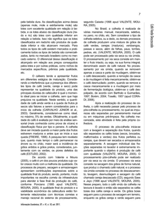 Informações Econômicas, SP, v. 41, n. 10, out. 2011. 
7 
Café Verde Descascado 
pela bebida dura. As classificações acima dessa 
(apenas mole, mole e estritamente mole) são 
lotes com excelente qualidade em relação à be-bida, 
e os lotes abaixo da classificação dura (ria-do 
e rio) são lotes com qualidade inferior em 
relação a bebida. Isso não significa que os lotes 
classificados em riado/rio são produtos de quali-dade 
inferior e não alcancem mercado. Para 
todos os tipos de café existem mercados e prati-camente 
todos os tipos de bebida são comerciali-zados, 
tanto no mercado brasileiro como no mer-cado 
externo. O diferencial dessa classificação é 
alcançado em relação aos preços conseguidos 
pelos lotes e por outras práticas, como nichos de 
mercados específicos, prêmios pela qualidade, 
etc. 
O cafeeiro tende a apresentar frutos 
em diferentes estágios de maturação. Conside-rando 
a interferência que a presença dos diferen-tes 
tipos de café (verde, cereja e seco) pode 
representar na qualidade do produto, uma das 
principais dúvidas do cafeicultor é qual o momen-to 
ideal para se iniciar a colheita, sem que haja 
prejuízos na qualidade. Neste sentido, a quanti-dade 
de café ainda verde e a queda de frutos já 
secos são fatores a serem considerados para o 
início da colheita (CARVALHO JÚNIOR et al., 
2003). Geralmente, consideram-se como ideal, 
no máximo, 5% de verdes. Oficialmente, a quali-dade 
do café é avaliada por meio de análise sen-sorial 
(mais conhecida como prova de xícara) e 
classificação física por tipo e peneira. A colheita 
deve ser iniciada quando a maior parte dos frutos 
estiverem maduros e antes que se inicie a sua 
queda (FREIRE, 1998). A pesquisa tem revelado 
que, quanto mais tempo o café permanecer na 
árvore ou no chão, maior será a incidência de 
grãos ardidos e grãos pretos, considerados, jun-tamente 
com os verdes, os piores defeitos do 
café (ESTUDO, 2002). 
De acordo com Valente e Moura 
(2005), o café é um dos poucos produtos cujo va-lor 
cresce muito com a melhoria da qualidade. Os 
processos de preparo, secagem e armazenagem 
apresentam contribuições expressivas sobre a 
qualidade final do produto, sendo, portanto, muito 
importantes na escolha correta da infraestrutura 
para atender à fase final da produção do café, 
conforme Ponciano (1995 apud VALENTE; 
MOURA, 2005). A qualidade final do produto e a 
viabilidade econômica da cafeicultura estão for-temente 
relacionadas com técnicas corretas e 
manejo racional do sistema de processamento, 
segundo Caixeta (1998 apud VALENTE; MOU-RA, 
2005). 
No Brasil, a colheita é realizada de 
várias maneiras: manual, mecanizada, seletiva, 
no pano, no chão, etc. Sem considerar o tipo de 
colheita seletiva, ou a dedo, os demais processos 
de colheita produzem uma mistura de grãos de 
café verdes, cerejas (maduros), verdoengos, 
passas e secos, além de folhas, paus, torrões, 
pedras, etc. (VALENTE; MOURA, 2005). O café 
pode ser processado pela via seca ou via úmida. 
O processamento por via seca consiste em man-ter 
o fruto intacto, ou seja, na sua forma integral, 
denominado assim de café natural. No proces-samento 
por via úmida, quando se removem 
apenas a casca e parte da mucilagem, obtém-se 
o café descascado; quando a remoção da casca 
e da mucilagem é feita mecanicamente, obtém-se 
o café desmucilado; porém, quando se remove a 
casca mecanicamente e a mucilagem por meio 
de fermentação biológica, obtém-se o café des-polpado, 
de acordo com Bartholo e Guimarães, 
1997; Borém, 2004; Tosello, 1957 (apud CORA-DI, 
2006). 
Após a realização do processo de co-lheita, 
o café necessita passar pelo processo de 
pós-colheita ou processamento, no qual as impu-rezas 
são separadas por peneiramento manual 
ou em máquinas pré-limpeza. Na colheita me-canizada, 
esta atividade é feita pela própria co-lhedora. 
O processo de pós-colheita inicia-se 
com a lavagem e separação dos frutos, quando 
são separados os cafés boias (secos, brocados, 
malformados e verdes) dos frutos perfeitos ou 
cerejas, que devem ser secados e armazenados 
separadamente. A secagem individual das fra-ções 
separadas no lavador é extremamente im-portante 
quando o objetivo é produção de café 
com qualidade (VALENTE; MOURA, 2005). O 
processamento pós-colheita pode ser realizado 
por via seca ou via úmida. O processo via seca 
consiste na secagem dos grãos de forma natural, 
que produz o chamado café natural, e o processo 
via úmida consiste no processo de descascamen-to, 
lavagem, desmucilagem e secagem do café 
chamado cereja descascado (CD), segundo Saes 
e Jayo (1998 apud VALENTE; MOURA, 2005). 
Nesse preparo, todo o café vindo da colheita na 
lavoura é lavado e então são separados os cafés 
boias dos cafés cereja e verde. Os grãos boias 
seguem para o processo de secagem em terreiro, 
enquanto os grãos cereja e verde seguem para 
 