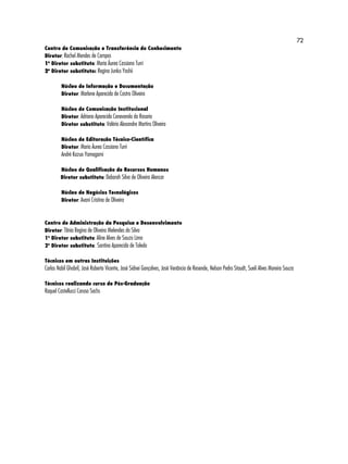72 
Centro de Comunicação e Transferência do Conhecimento 
Diretor: Rachel Mendes de Campos 
1o Diretor substituto: Maria Áurea Cassiano Turri 
2o Diretor substituto: Regina Junko Yoshii 
Núcleo de Informação e Documentação 
Diretor: Marlene Aparecida de Castro Oliveira 
Núcleo de Comunicação Institucional 
Diretor: Adriana Aparecida Canevarolo do Rosario 
Diretor substituto: Valério Alexandre Martins Oliveira 
Núcleo de Editoração Técnico-Científica 
Diretor: Maria Áurea Cassiano Turri 
André Kazuo Yamagami 
Núcleo de Qualificação de Recursos Humanos 
Diretor substituto: Deborah Silva de Oliveira Alencar 
Núcleo de Negócios Tecnológicos 
Diretor: Avani Cristina de Oliveira 
Centro de Administração da Pesquisa e Desenvolvimento 
Diretor: Tânia Regina de Oliveira Melendes da Silva 
1o Diretor substituto: Aline Alves de Souza Lima 
2o Diretor substituto: Santina Aparecida de Toledo 
Técnicos em outras Instituições 
Carlos Nabil Ghobril, José Roberto Vicente, José Sidnei Gonçalves, José Venâncio de Resende, Nelson Pedro Staudt, Sueli Alves Moreira Souza 
Técnicos realizando curso de Pós-Graduação 
Raquel Castellucci Caruso Sachs 
 