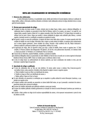 NOTA AOS COLABORADORES DE INFORMAÇÕES ECONÔMICAS 
1 - Natureza das colaborações 
A revista Informações Econômicas, de periodicidade mensal, editada pelo Instituto de Economia Agrícola, destina-se à publicação de 
artigos inéditos, análises e informações estatísticas efetuados na Instituição. Aceita colaborações externas de artigos abordando temas no campo 
geral da Economia Agrícola. 
2 - Normas para apresentação de artigos 
a) Os originais de artigos não devem exceder 25 laudas, incluindo notas de rodapé, figuras, tabelas, anexos e referências bibliográficas. As 
colaborações devem ser digitadas no processador de texto Word for Windows, versão 6.0 ou superior, com espaço 2, em papel A4, com 
margens direita, esquerda, superior e inferior de 3 cm, páginas numeradas e fonte Times New Roman 12. As figuras devem ser enviadas no 
software Excel em preto e branco. Artigos que excedam o número estabelecido de páginas serão analisados pelos Editores, e somente 
seguirão a tramitação normal se a contribuição se enquadrar aos propósitos da revista. 
b) Para garantir a isenção no exame das contribuições, os originais não devem conter dados sobre os autores. Em arquivo separado incluir título 
completo do trabalho (em nota de rodapé, informações sobre a origem ou versão anterior do trabalho, ou quaisquer outros esclarecimentos 
que os autores julgarem pertinentes), nomes completos dos autores, formação e título acadêmico mais alto, filiação institucional e 
endereços residencial e profissional completos para correspondência, telefone, fax e e-mail. 
c) Na organização dos artigos, além do argumento central, que ocupa o núcleo do trabalho, devem constar os seguintes itens: (i) Título 
completo; (ii) Resumo e Abstract (não ultrapassando 100 palavras); (iii) de três a cinco palavras-chave (key-words); (iv) Literatura Citada 
e, sempre que possível, (v) Introdução e (vi) Considerações Finais ou Conclusões. 
d) O resumo deve ser informativo, expondo finalidades, resultados e conclusões do trabalho. 
e) As referências bibliográficas devem ser apresentadas em ordem alfabética no final do texto, de acordo com as normas vigentes da Associação 
Brasileira de Normas Técnicas (ABNT). Devem ser incluídas apenas as referências citadas no texto. 
f) As notas de rodapé devem ser preferencialmente de natureza explicativa, que teçam considerações não incluídas no texto, para não 
interromper a sequência lógica do argumento. 
3 - Apreciação de artigos e publicação 
a) O envio das colaborações deve ser feito por meio eletrônico. Os autores podem acessar o endereço http://www.iea.sp.gov.br/ 
out/publicar/enviar_ie.php, preencher o formulário on-line disponível na página e anexar os seguintes arquivos: 
a. Título do trabalho e resumo em Word, com identificação dos autores; 
b. Trabalho na íntegra em Word, sem identificação dos autores; e 
c. Tabelas, gráficos e figuras em Excel, se houver. 
b) Só serão submetidas aos pareceristas as contribuições que se enquadrem na política editorial da revista Informações Econômicas, e que 
atendam aos requisitos acima. 
c) Os originais recebidos serão apreciados por pareceristas no sistema double blind review, em que é preservado o anonimato dos autores e 
pareceristas durante todo o processo de avaliação. 
d) Os autores dos trabalhos selecionados para publicação receberão as provas para correção. 
e) Os autores dos trabalhos publicados receberão gratuitamente um exemplar do número da revista Informações Econômicas que contenha seu 
trabalho. 
f) As opiniões e ideias contidas nos artigos são de exclusiva responsabilidade dos autores, e não expressam necessariamente o ponto de vista 
dos editores ou do IEA. 
Instituto de Economia Agrícola 
Centro de Comunicação e Transferência do Conhecimento A/C Editor Responsável 
Av. Miguel Stéfano, 3900 - 04301-903 - São Paulo, SP 
Telefone: (11) 5067-0574 ou 5067-0573 - Fax: (11) 5073-4062 
Site: http://www.iea.sp.gov.br 
 