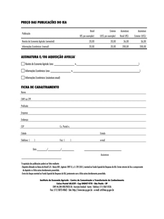 74 
PREÇO DAS PUBLICAÇÕES DO IEA 
Publicação 
Brasil 
(R$ por exemplar) 
Exterior 
(US$ por exemplar) 
Assinatura 
Brasil (R$) 
Assinatura 
Exterior (US$) 
Revista de Economia Agrícola (semestral) 20,00 20,00 36,00 36,00 
Informações Econômicas (mensal) 20,00 20,00 200,00 200,00 
ASSINATURA E/OU AQUISIÇÃO AVULSA1 
Revista de Economia Agrícola (ano: ______________ n.___________________________________________) 
Informações Econômicas (ano: ______________ n. ______________________________________________) 
Informações Econômicas (assinatura anual) 
FICHA DE CADASTRAMENTO 
Nome 
CNPJ ou CPF 
Profissão 
Empresa 
Endereço 
CEP Cx. Postal n. 
Cidade Estado 
Telefone: ( ) Fax: ( ) e-mail 
Data _______/_________/_________ ___________________________ 
Assinatura 
1A aquisição das publicações poderá ser feita mediante: 
- Depósito efetuado no Banco do Brasil S/A - Banco 001, Agência 1897-X, c/c 139.550-5, nominal ao Fundo Especial de Despesas do IEA. Enviar através de fax o comprovante 
de depósito e a ficha acima devidamente preenchida. 
- Envio de cheque nominal ao Fundo Especial de Despesas do IEA, juntamente com a ficha acima devidamente preenchida. 
Instituto de Economia Agrícola - Centro de Comunicação e Transferência do Conhecimento 
Caixa Postal 68.029 - Cep 04047-970 - São Paulo - SP 
CNPJ 46.384.400/0033-26 - Inscrição Estadual - Isento - Telefone: (11) 5067-0526 
Fax: (11) 5073-4062 - Site: http://www.iea.sp.gov.br - e-mail: cct@iea.sp.gov.br 
