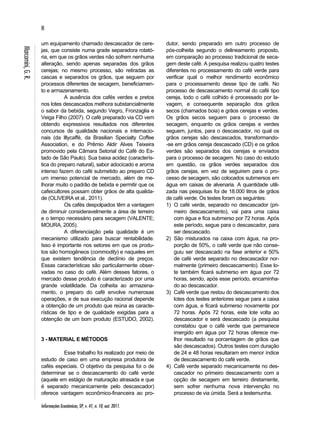 8 
Informações Econômicas, SP, v. 41, n. 10, out. 2011. 
Marcomini, G. R. 
um equipamento chamado descascador de cere-jas, 
que consiste numa grade separadora rotató-ria, 
em que os grãos verdes não sofrem nenhuma 
alteração, sendo apenas separadas dos grãos 
cerejas; no mesmo processo, são retiradas as 
cascas e separados os grãos, que seguem por 
processos diferentes de secagem, beneficiamen-to 
e armazenamento. 
A ausência dos cafés verdes e pretos 
nos lotes descascados melhora substancialmente 
o sabor da bebida, segundo Vegro, Fronzaglia e 
Veiga Filho (2007). O café preparado via CD vem 
obtendo expressivos resultados nos diferentes 
concursos de qualidade nacionais e internacio-nais 
(da Illycaffé, da Brasilian Specialty Coffee 
Association, e do Prêmio Aldir Alves Teixeira 
promovido pela Câmara Setorial do Café do Es-tado 
de São Paulo). Sua baixa acidez (caracterís-tica 
do preparo natural), sabor adocicado e aroma 
intenso fazem do café submetido ao preparo CD 
um imenso potencial de mercado, além de me-lhorar 
muito o padrão de bebida e permitir que os 
cafeicultores possam obter grãos de alta qualida-de 
(OLIVEIRA et al., 2011). 
Os cafés despolpados têm a vantagem 
de diminuir consideravelmente a área de terreiro 
e o tempo necessário para secagem (VALENTE; 
MOURA, 2005). 
A diferenciação pela qualidade é um 
mecanismo utilizado para buscar rentabilidade. 
Isso é importante nos setores em que os produ-tos 
são homogêneos (commodity) e naqueles em 
que existem tendência de declínio de preços. 
Essas características são particularmente obser-vadas 
no caso do café. Além desses fatores, o 
mercado desse produto é caracterizado por uma 
grande volatilidade. Da colheita ao armazena-mento, 
o preparo do café envolve numerosas 
operações, e de sua execução racional depende 
a obtenção de um produto que reúna as caracte-rísticas 
de tipo e de qualidade exigidas para a 
obtenção de um bom produto (ESTUDO, 2002). 
3 - MATERIAL E MÉTODOS 
Esse trabalho foi realizado por meio de 
estudo de caso em uma empresa produtora de 
cafés especiais. O objetivo da pesquisa foi o de 
determinar se o descascamento do café verde 
(aquele em estágio de maturação atrasada e que 
é separado mecanicamente pelo descascador) 
oferece vantagem econômico-financeira ao pro-dutor, 
sendo preparado em outro processo de 
pós-colheita segundo o delineamento proposto, 
em comparação ao processo tradicional de seca-gem 
deste café. A pesquisa realizou quatro testes 
diferentes no processamento do café verde para 
verificar qual o melhor rendimento econômico 
para o processamento desse tipo de café. No 
processo de descascamento normal do café tipo 
cereja, todo o café colhido é processado por la-vagem, 
e consequente separação dos grãos 
secos (chamados boia) e grãos cerejas e verdes. 
Os grãos secos seguem para o processo de 
secagem, enquanto os grãos cerejas e verdes 
seguem, juntos, para o descascador, no qual os 
grãos cerejas são descascados, transformando- 
-se em grãos cereja descascado (CD) e os grãos 
verdes são separados dos cerejas e enviados 
para o processo de secagem. No caso do estudo 
em questão, os grãos verdes separados dos 
grãos cerejas, em vez de seguirem para o pro-cesso 
de secagem, são colocados submersos em 
água em caixas de alvenaria. A quantidade utili-zada 
nas pesquisas foi de 18.000 litros de grãos 
de café verde. Os testes foram os seguintes: 
1) O café verde, separado no descascador (pri-meiro 
descascamento), vai para uma caixa 
com água e fica submerso por 72 horas. Após 
este período, segue para o descascador, para 
ser descascado. 
2) São misturados na caixa com água, na pro-porção 
de 50%, o café verde que não conse-guiu 
ser descascado na fase anterior e 50% 
de café verde separado no descascador nor-malmente 
(primeiro descascamento). Esse lo-te 
também ficará submerso em água por 72 
horas, sendo, após esse período, encaminha-do 
ao descascador. 
3) Café verde que restou do descascamento dos 
lotes dos testes anteriores segue para a caixa 
com água, e ficará submerso novamente por 
72 horas. Após 72 horas, este lote volta ao 
descascador e será descascado (a pesquisa 
constatou que o café verde que permanece 
imergido em água por 72 horas oferece me-lhor 
resultado na porcentagem de grãos que 
são descascados). Outros testes com duração 
de 24 e 48 horas resultaram em menor índice 
de descascamento do café verde. 
4) Café verde separado mecanicamente no des-cascador 
no primeiro descascamento com a 
opção de secagem em terreiro diretamente, 
sem sofrer nenhuma nova intervenção no 
processo de via úmida. Será a testemunha. 
 