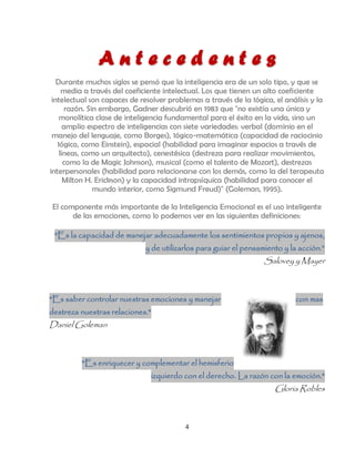 Antecedentes
   Durante muchos siglos se pensó que la inteligencia era de un solo tipo, y que se
     media a través del coeficiente intelectual. Los que tienen un alto coeficiente
 intelectual son capaces de resolver problemas a través de la 1ógica, el análisis y la
       razón. Sin embargo, Gadner descubrió en 1983 que "no existía una única y
    monolítica clase de inteligencia fundamental para el éxito en la vida, sino un
      amplio espectro de inteligencias con siete variedades: verbal (dominio en el
 manejo del lenguaje, como Borges), 1ógico-matemática (capacidad de raciocinio
   1ógico, como Einstein), espacial (habilidad para imaginar espacios a través de
    líneas, como un arquitecto), cenestésica (destreza para realizar movimientos,
      como la de Magic Johnson), musical (como el talento de Mozart), destrezas
interpersonales (habilidad para relacionarse con los demás, como la del terapeuta
      Milton H. Erickson) y la capacidad intrapsíquica (habilidad para conocer el
                mundo interior, como Sigmund Freud)" (Goleman, 1995).

El componente más importante de la Inteligencia Emocional es el uso inteligente
      de las emociones, como lo podemos ver en las siguientes definiciones:

 "Es la capacidad de manejar adecuadamente los sentimientos propios y ajenos,
                              y de utilizarlos para guiar el pensamiento y la acción.”
                                                                   Salovey y Mayer



"Es saber controlar nuestras emociones y manejar                             con mas
destreza nuestras relaciones."
Daniel Goleman



          "Es enriquecer y complementar el hemisferio
                                 izquierdo con el derecho. La razón con la emoción."
                                                                      Gloria Robles



                                           4
 