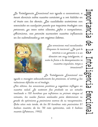 La Inteligencia Emocional nos ayuda a conocernos, a
tener dominio sobre nuestro carácter y a ser hábiles en
el trato con los demás. Las cualidades anteriores son
esenciales en cualquier puesto que requiera trabajar con
personas, ya sean estos clientes, jefes o compañeros.
Asimismo, nos permite aumentar nuestra influencia
en los subordinados y ser mejores líderes.

                             Las emociones mal canalizadas
                            bloquean la racional. ¿De qué le
                                  serviría a un gerente o a un
                              director ser muy inteligente, si
                           ante la furia o la desesperación se
                                   muestra impulsivo, torpe o
                                                   irracional?

                              La Inteligencia Emocional nos
ayuda a manejar adecuadamente las presiones, el estrés y las
relaciones difíciles en el trabajo.
Par último, las emociones positivas y negativas influyen en
nuestra salud. Lo anterior fue probado en un estudio
realizado a 122 hombres que sufrieron su primer ataque al
corazón, los cuales fueron evaluados para determinar su
grado de optimismo y pesimismo acerca de su recuperación.
Ocho años más tarde, de los 25 hombres más pesimistas 21
habían muerto; de los '25 más optimistas, solo 6 habían
muerto (Peterson, 1993).

                                5
 