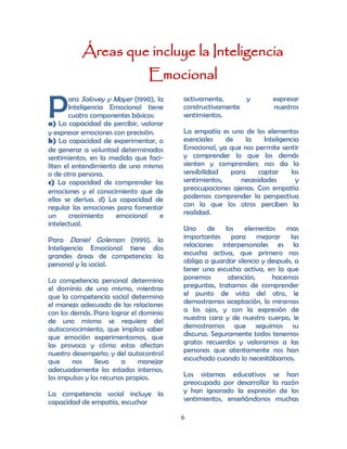 Áreas que incluye la Inteligencia
                                 Emocional

P
       ara Salovey y Mayer (1990), la    activamente,      y          expresar
       Inteligencia Emocional tiene      constructivamente            nuestros
       cuatro componentes básicos:       sentimientos.
a) La capacidad de percibir, valorar
y expresar emociones con precisión.      La empatía es uno de los elementos
b) La capacidad de experimentar, o       esenciales    de    la    Inteligencia
de generar a voluntad determinados       Emocional, ya que nos permite sentir
sentimientos, en la medida que faci-     y comprender lo que los demás
liten el entendimiento de uno mismo      sienten y comprenden; nos da la
o de otra persona.                       sensibilidad   para     captar     los
c) La capacidad de comprender las        sentimientos,     necesidades        y
emociones y el conocimiento que de       preocupaciones ajenas. Con empatía
ellas se deriva. d) La capacidad de      podemos comprender la perspectiva
regular las emociones para fomentar      con la que los otros perciben la
un      crecimiento   emocional     e    realidad.
intelectual.
                                         Uno     de los      elementos    mas
Para Daniel Goleman (1999), la           importantes para mejorar las
Inteligencia Emocional tiene dos         relaciones interpersonales es la
grandes áreas de competencia: la         escucha activa, que primero nos
personal y la social.                    obliga a guardar silencio y después, a
                                         tener una escucha activa, en la que
La competencia personal determina        ponemos        atención,     hacemos
el dominio de uno mismo, mientras        preguntas, tratamos de comprender
que la competencia social determina      el punto de vista del otro, le
el manejo adecuado de las relaciones     demostramos aceptación, lo miramos
con los demás. Para lograr el dominio    a los ojos, y con la expresión de
de uno mismo se requiere del             nuestra cara y de nuestro cuerpo, le
autoconocimiento, que implica saber      demostramos que seguimos su
que emoción experimentamos, que          discurso. Seguramente todos tenemos
las provoca y cómo estas afectan         gratos recuerdos y valoramos a las
nuestro desempeño; y del autocontrol     personas que atentamente nos han
que     nos      lleva    a    manejar   escuchado cuando lo necesitábamos.
adecuadamente los estados internos,
los impulsos y los recursos propios.     Los sistemas educativos se han
                                         preocupado por desarrollar la razón
La competencia social incluye la         y han ignorado la expresión de los
capacidad de empatía, escuchar           sentimientos, enseñándonos muchas

                                         6
 