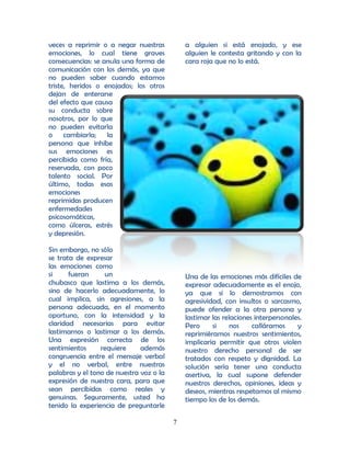 veces a reprimir o a negar nuestras          a alguien si está enojado, y ese
emociones, lo cual tiene graves              alguien le contesta gritando y con la
consecuencias: se anula una forma de         cara roja que no lo está.
comunicación con los demás, ya que
no pueden saber cuando estamos
triste, heridos o enojados; los otros
dejan de enterarse
del efecto que causa
su conducta sobre
nosotros, por lo que
no pueden evitarla
o cambiarla; la
persona que inhibe
sus emociones es
percibida como fría,
reservada, con poco
talento social. Por
último, todas esas
emociones
reprimidas producen
enfermedades
psicosomáticas,
como úlceras, estrés
y depresión.

Sin embargo, no sólo
se trata de expresar
las emociones como
si     fueran     un                         Una de las emociones más difíciles de
chubasco que lastima a los demás,            expresar adecuadamente es el enojo,
sino de hacerlo adecuadamente, lo            ya que si lo demostramos con
cual implica, sin agresiones, a la           agresividad, con insultos o sarcasmo,
persona adecuada, en el momento              puede ofender a la otra persona y
oportuno, con la intensidad y la             lastimar las relaciones interpersonales.
claridad necesarias para evitar              Pero     si     nos    calláramos     y
lastimarnos o lastimar a los demás.          reprimiéramos nuestros sentimientos,
Una expresión correcta de los                implicaría permitir que otros violen
sentimientos     requiere     además         nuestro derecho personal de ser
congruencia entre el mensaje verbal          tratados con respeto y dignidad. La
y el no verbal, entre nuestras               solución sería tener una conducta
palabras y el tono de nuestra voz o la       asertiva, la cual supone defender
expresión de nuestra cara, para que          nuestros derechos, opiniones, ideas y
sean percibidas como reales y                deseos, mientras respetamos al mismo
genuinas. Seguramente, usted ha              tiempo los de los demás.
tenido la experiencia de preguntarle

                                         7
 
