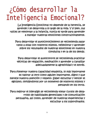 La Inteligencia Emocional no depende de la herencia, se
      aprende y se desarrolla a lo largo de la vida. Y si bien, sus
raíces se remontan a la infancia, nunca es tarde para aprender
             a manejar nuestras emociones constructivamente.

    Para desarrollar el autoconocimiento se recomienda pasar
     ratos a solas con nosotros mismos, reflexionar y aprender
        sobre los resultados de nuestras emociones en nuestra
                                conducta y en la de los demás.

       Para desarrollar el autocontrol se recomienda practicar
      técnicas de relajación, meditación y aprender a canalizar
                      adecuadamente la agresividad y el estrés.

Para fomentar nuestra capacidad empática, lo más importante
       es valorar al otro como alguien importante, digno y que
merece nuestra atención y respeto. Saber escuchar y vencer el
 egoísmo, olvidándonos por un momento de nosotros mismos y
                                        pensando en los otros.

Para mejorar el liderazgo se recomienda tomar cursos de desa-
          rrollo de habilidades gerenciales y de comunicación
    persuasiva, así como, aprender de nuestras experiencias y
                                 escuchar a los subordinados.



                                9
 