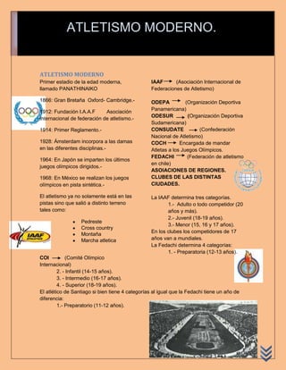 ATLETISMO MODERNO.


ATLETISMO MODERNO
Primer estadio de la edad moderna,                IAAF      (Asociación Internacional de
llamado PANATHINAIKO                              Federaciones de Atletismo)

1866: Gran Bretaña Oxford- Cambridge.-            ODEPA           (Organización Deportiva
1912: Fundación I.A.A.F      Asociación           Panamericana)
                                                  ODESUR           (Organización Deportiva
internacional de federación de atletismo.-
                                                  Sudamericana)
1914: Primer Reglamento.-                         CONSUDATE             (Confederación
                                                  Nacional de Atletismo)
1928: Ámsterdam incorpora a las damas             COCH         Encargada de mandar
en las diferentes disciplinas.-                   Atletas a los Juegos Olímpicos.
                                                  FEDACHI          (Federación de atletismo
1964: En Japón se imparten los últimos
                                                  en chile)
juegos olímpicos dirigidos.-
                                                  ASOIACIONES DE REGIONES.
1968: En México se realizan los juegos            CLUBES DE LAS DISTINTAS
olímpicos en pista sintética.-                    CIUDADES.

El atletismo ya no solamente está en las          La IAAF determina tres categorías.
pistas sino que salió a distinto terreno                 1.- Adulto o todo competidor (20
tales como:                                              años y más).
                                                         2.- Juvenil (18-19 años).
                  Pedreste
                                                         3.- Menor (15, 16 y 17 años).
                  Cross country
                                                  En los clubes los competidores de 17
                  Montaña
                  Marcha atletica                 años van a mundiales.
                                                  La Fedachi determina 4 categorías:
                                                         1. - Preparatoria (12-13 años).
COI          (Comité Olímpico
Internacional)
         2. - Infantil (14-15 años).
         3. - Intermedio (16-17 años).
         4. - Superior (18-19 años).
El atlético de Santiago si bien tiene 4 categorías al igual que la Fedachi tiene un año de
diferencia:
         1.- Preparatorio (11-12 años).
 