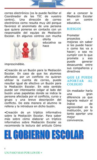 DEMOCRACIA
ESCOLAR
DEMOCRACIA
ESCOLAR
correo electrónico (os la puede facilitar el
Coordinador de las TIC de vuestro
centro). Una dirección de correo
electrónico como resulta muy útil porque
favorece el anonimato de una persona
que quiera ponerse en contacto con un
responsable del equipo de Mediación
Escolar. En algunos centros con mucha
oferta
educativa se
hace
imprescindible.
•Creación de un Buzón para la Mediación
Escolar. En caso de que los alumnos
afectados por un conflicto no quieran
utilizar la cuenta de correo, puede
resultar igual de efectivo un Buzón para
la Mediación Escolar. En este sentido
puede ser interesante colgar al lado del
buzón unas papeletas donde se indica la
persona afectada por el conflicto, curso y
grupo y una breve descripción del
conflicto. De esta manera el alumno la
rellena y la introduce en dicho buzón.
•Creación de un tríptico informativo
sobre la Mediación Escolar. Para saber
más sobre cómo elaborar un tríptico
informativo sobre Mediación Escolar os
recomiendo la lectura del artículo Cómo
dar a conocer la
Mediación Escolar
en un centro
educativo.
riesgos
Prometer
proyectos y
mejoras sin saber
si los puede hacer
o como los va a
hacer; o sea no
cumplir con lo que
promete y eso
puede generar
desacuerdo entre
sus compañeros y
directivos
Que le Puede
aPortar al
colegio
Un mediador haría
una gran
diferencia ya que
lograría reducir el
índice de
agresividad en la
institución, por lo
tanto aportar una
mejor
convivencia.
E
UN PASO MAS POR LOS DE +
 