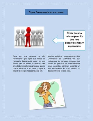Creer firmemente en su causa.
Para ser una persona de alto
rendimiento que logra sus metas es
necesario lógicamente creer en uno
mismo y en las metas. Si usted no cree
en usted mismo lo más probable que no
pueda alcanzar a su meta porque le
faltará la energía necesaria para ello.
Muchos estudios, especialmente dela
Universidad de California del Sur,
indican que las personas comunes que
ponen en práctica las características
antes descritas terminan logrando un
alto rendimiento lo cual resulta un
descubrimiento en esa área.
Creer en uno
mismo permite
que nos
desarrollemos y
crezcamos
 