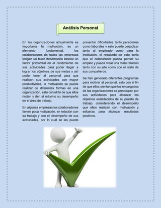 Análisis Personal
En las organizaciones actualmente es
importante la motivación, es un
elemento fundamental, los
colaboradores de todas las empresas
tengan un buen desempeño laboral un
factor primordial en el rendimiento de
sus actividades para poder llegar a
lograr los objetivos de sus metas y así
poder tener al personal para que
realicen sus actividades con mayor
productividad, la motivación se puede
realizar de diferentes formas en una
organización, esto con el fin de que ellos
rindan y den al máximo su desempeño
en el área de trabajo.
En algunas empresas los colaboradores
tienen poca motivación, en relación con
su trabajo y con el desempeño de sus
actividades, por lo cual se les puede
presentar dificultades tanto personales
como laborales y esto puede perjudicar
tanto al empleado como para la
institución, el resultado de esto sería
que el colaborador pueda perder su
empleo y pueda crear una mala relación
tanto con su jefe como con el resto de
sus compañeros.
Se han generado diferentes programas
para motivar al personal, esto con el fin
de que ellos sientan que los encargados
de las organizaciones se preocupan por
sus actividades para alcanzar los
objetivos establecidos de su puesto de
trabajo, considerando el desempeño
que ellos realizan con motivación y
esfuerzo para alcanzar resultados
positivos.
 