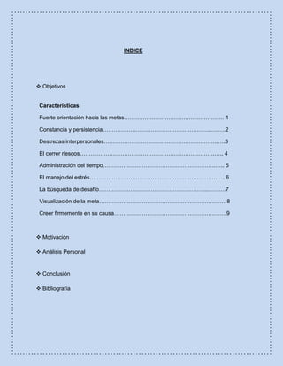 INDICE
 Objetivos
Características
Fuerte orientación hacia las metas……………………………………………… 1
Constancia y persistencia…………………………………………………..….….2
Destrezas interpersonales……………………………………………………..….3
El correr riesgos……………………………………………………………….….. 4
Administración del tiempo…………………………………………………….….. 5
El manejo del estrés………………………………………………………………. 6
La búsqueda de desafío…………………………………………………..……….7
Visualización de la meta……………………………………………………………8
Creer firmemente en su causa…………………………………………………….9
 Motivación
 Análisis Personal
 Conclusión
 Bibliografía
 