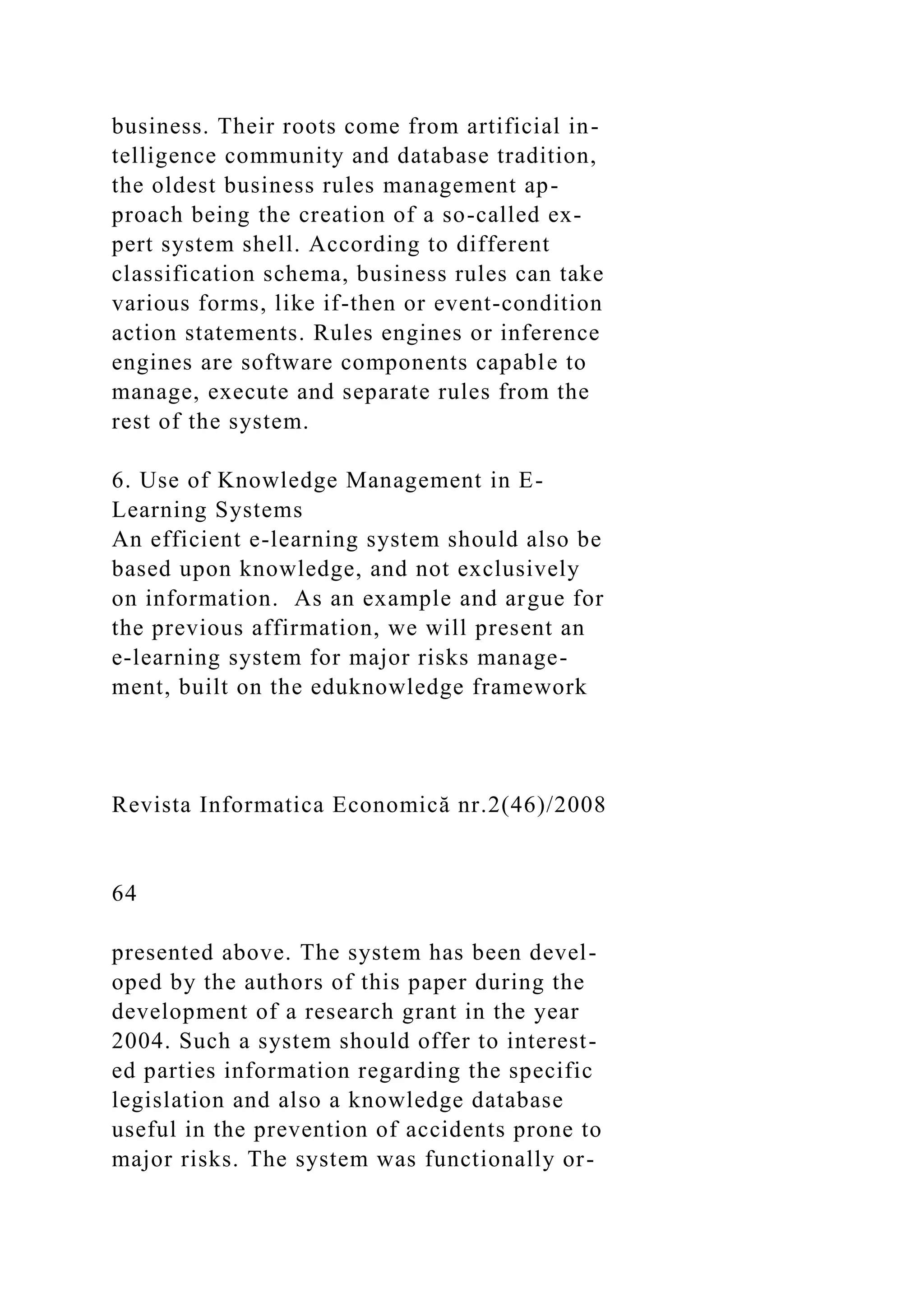 business. Their roots come from artificial in-
telligence community and database tradition,
the oldest business rules management ap-
proach being the creation of a so-called ex-
pert system shell. According to different
classification schema, business rules can take
various forms, like if-then or event-condition
action statements. Rules engines or inference
engines are software components capable to
manage, execute and separate rules from the
rest of the system.
6. Use of Knowledge Management in E-
Learning Systems
An efficient e-learning system should also be
based upon knowledge, and not exclusively
on information. As an example and argue for
the previous affirmation, we will present an
e-learning system for major risks manage-
ment, built on the eduknowledge framework
Revista Informatica Economică nr.2(46)/2008
64
presented above. The system has been devel-
oped by the authors of this paper during the
development of a research grant in the year
2004. Such a system should offer to interest-
ed parties information regarding the specific
legislation and also a knowledge database
useful in the prevention of accidents prone to
major risks. The system was functionally or-
 