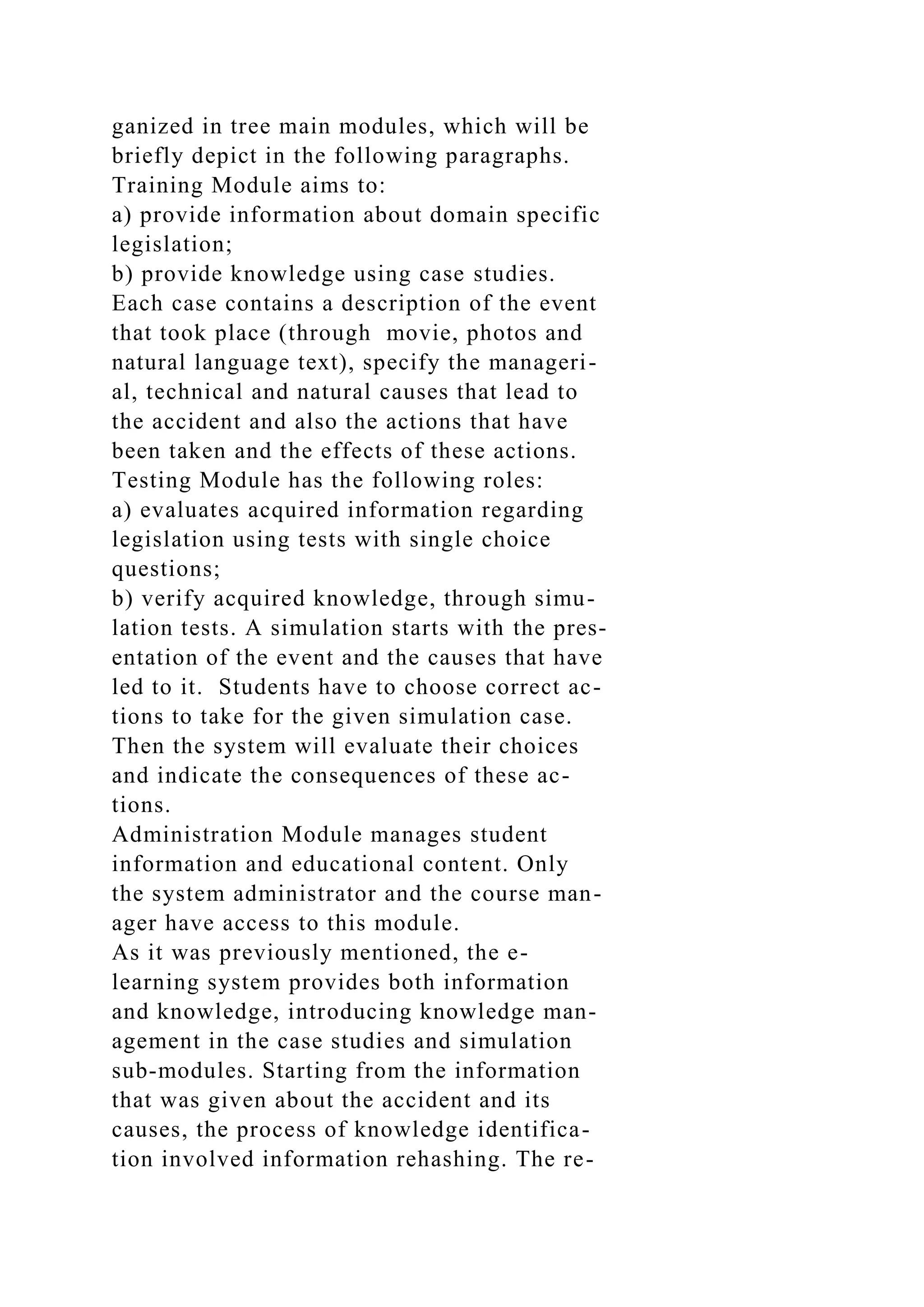 ganized in tree main modules, which will be
briefly depict in the following paragraphs.
Training Module aims to:
a) provide information about domain specific
legislation;
b) provide knowledge using case studies.
Each case contains a description of the event
that took place (through movie, photos and
natural language text), specify the manageri-
al, technical and natural causes that lead to
the accident and also the actions that have
been taken and the effects of these actions.
Testing Module has the following roles:
a) evaluates acquired information regarding
legislation using tests with single choice
questions;
b) verify acquired knowledge, through simu-
lation tests. A simulation starts with the pres-
entation of the event and the causes that have
led to it. Students have to choose correct ac-
tions to take for the given simulation case.
Then the system will evaluate their choices
and indicate the consequences of these ac-
tions.
Administration Module manages student
information and educational content. Only
the system administrator and the course man-
ager have access to this module.
As it was previously mentioned, the e-
learning system provides both information
and knowledge, introducing knowledge man-
agement in the case studies and simulation
sub-modules. Starting from the information
that was given about the accident and its
causes, the process of knowledge identifica-
tion involved information rehashing. The re-
 