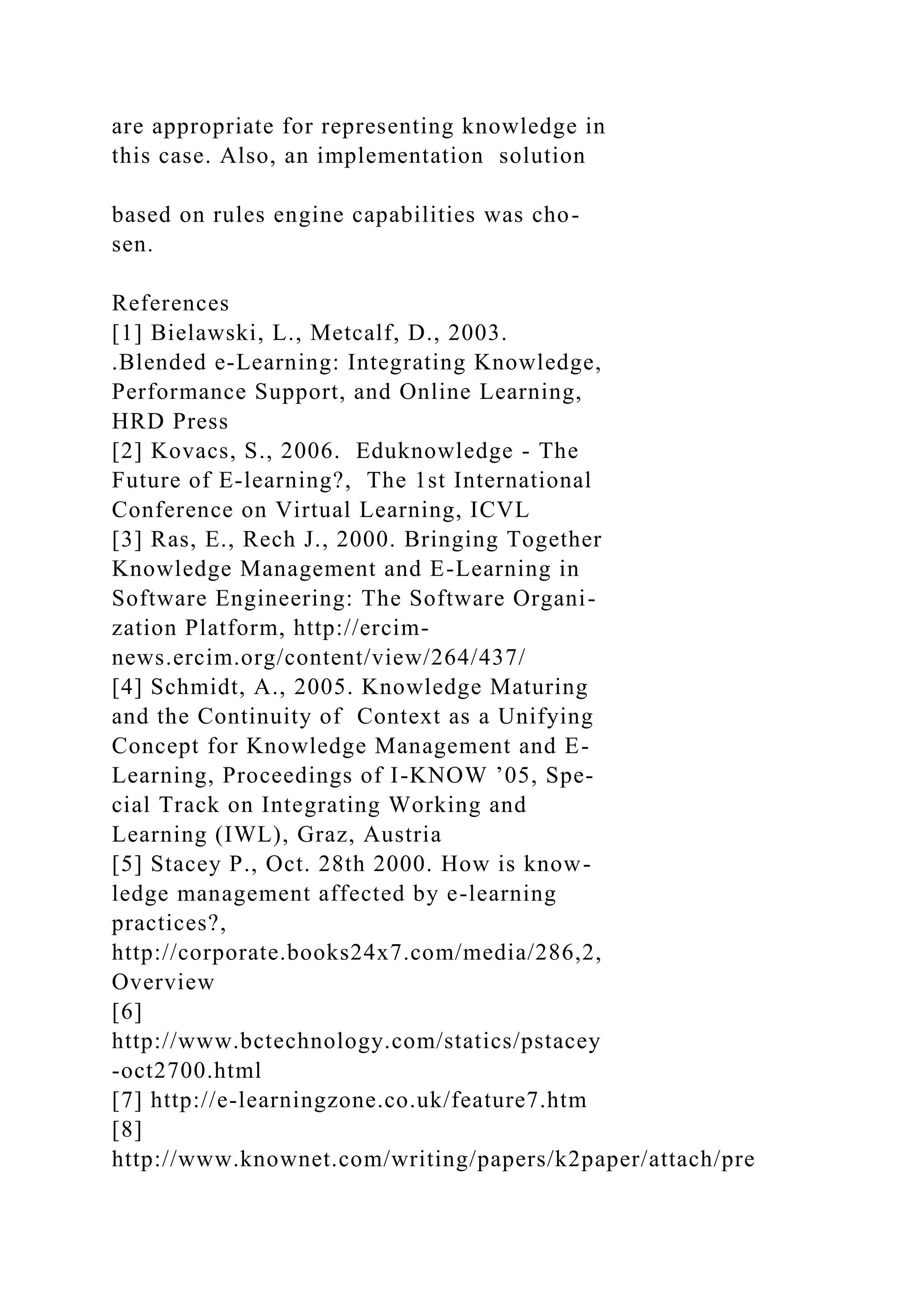 are appropriate for representing knowledge in
this case. Also, an implementation solution
based on rules engine capabilities was cho-
sen.
References
[1] Bielawski, L., Metcalf, D., 2003.
.Blended e-Learning: Integrating Knowledge,
Performance Support, and Online Learning,
HRD Press
[2] Kovacs, S., 2006. Eduknowledge - The
Future of E-learning?, The 1st International
Conference on Virtual Learning, ICVL
[3] Ras, E., Rech J., 2000. Bringing Together
Knowledge Management and E-Learning in
Software Engineering: The Software Organi-
zation Platform, http://ercim-
news.ercim.org/content/view/264/437/
[4] Schmidt, A., 2005. Knowledge Maturing
and the Continuity of Context as a Unifying
Concept for Knowledge Management and E-
Learning, Proceedings of I-KNOW ’05, Spe-
cial Track on Integrating Working and
Learning (IWL), Graz, Austria
[5] Stacey P., Oct. 28th 2000. How is know-
ledge management affected by e-learning
practices?,
http://corporate.books24x7.com/media/286,2,
Overview
[6]
http://www.bctechnology.com/statics/pstacey
-oct2700.html
[7] http://e-learningzone.co.uk/feature7.htm
[8]
http://www.knownet.com/writing/papers/k2paper/attach/pre
 