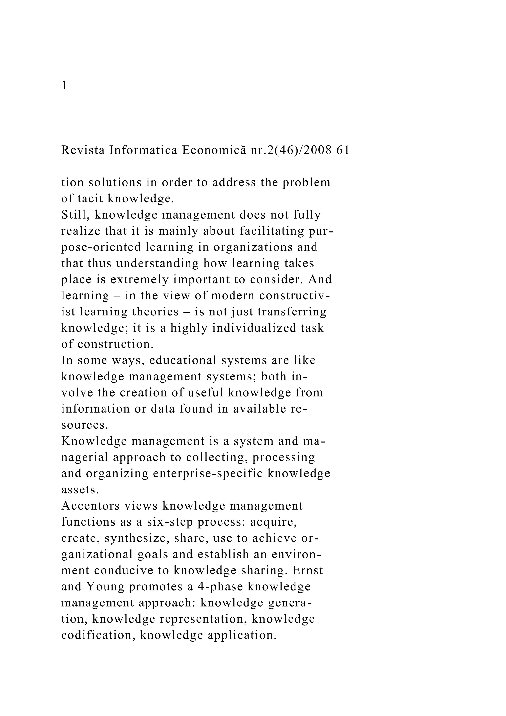 1
Revista Informatica Economică nr.2(46)/2008 61
tion solutions in order to address the problem
of tacit knowledge.
Still, knowledge management does not fully
realize that it is mainly about facilitating pur-
pose-oriented learning in organizations and
that thus understanding how learning takes
place is extremely important to consider. And
learning – in the view of modern constructiv-
ist learning theories – is not just transferring
knowledge; it is a highly individualized task
of construction.
In some ways, educational systems are like
knowledge management systems; both in-
volve the creation of useful knowledge from
information or data found in available re-
sources.
Knowledge management is a system and ma-
nagerial approach to collecting, processing
and organizing enterprise-specific knowledge
assets.
Accentors views knowledge management
functions as a six-step process: acquire,
create, synthesize, share, use to achieve or-
ganizational goals and establish an environ-
ment conducive to knowledge sharing. Ernst
and Young promotes a 4-phase knowledge
management approach: knowledge genera-
tion, knowledge representation, knowledge
codification, knowledge application.
 